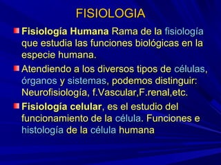 FISIOLOGIA
Fisiología Humana Rama de la fisiología
que estudia las funciones biológicas en la
especie humana.
Atendiendo a los diversos tipos de células,
órganos y sistemas, podemos distinguir:
Neurofisiología, f.Vascular,F.renal,etc.
Fisiología celular, es el estudio del
funcionamiento de la célula. Funciones e
histología de la célula humana
 