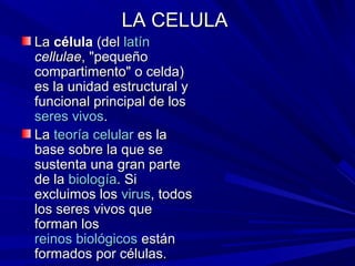 LA CELULA
La célula (del latín
cellulae, "pequeño
compartimento" o celda)
es la unidad estructural y
funcional principal de los
seres vivos.
La teoría celular es la
base sobre la que se
sustenta una gran parte
de la biología. Si
excluimos los virus, todos
los seres vivos que
forman los
reinos biológicos están
formados por células.
 