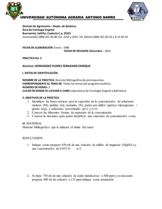 “ UNIVERSIDAD AUTÓNOMA AGRARIA ANTONIO NARRO
División de Agronomía – Depto. de Botánica
Área de Fisiología Vegetal
Buenavista, Saltillo, Coahuila C p. 25315
Conmutador (844) 411-02-00 Ext. 2252 y 2253. Tel. Directo (844) 411-02-52 y 4-11-02-53
FECHA DE ELABORACIÓN: Enero - 1998
FECHA DE REVISION: Diciembre – 2013
PRACTICA No. 2
Alumno: HERNANDEZ FLORES FERNANDO ENRIQUE
l. DATOS DE IDENTIFICACIÓN.
NOMBRE DE LA PRÁCTICA: Revisión Bibliográfica de prerrequisitos.
CORRESPONDIENTE AL TEMA DE: Todos los temas del programa analítico.
NÚMERO DE HORAS: 2
LUGAR EN DONDE SE LLEVARÁ A CABO: Laboratorio de Fisiología Vegetal y Biblioteca.
II. OBJETIVOS DE LA PRÁCTICA.
1. Identificar las bases teóricas para la expresión de la concentración de soluciones
molares (M), molales (m), normales (N), partes por millón (ppm),ó microgramos /
gramo (u/g), y soluciones porcentuales (p/v) y (v/v).
2. Conocer las diferentes formas de expresión de la concentración
3. Conocer la mecánica para poder identificar una expresión de concentración a otra.
III. MATERIAL
Material bibliográfico que le indicara el titular del curso
RESULTADOS:
1. Indique como preparar 650 ml de una solución de sulfato de magnesio (MgSO4) a
una concentración de 0.035 N. n=2
2. Se tiene 750 ml de una solución de ácido indolacetico a 500 ppm y es necesario
preparar 400 ml de solución a 135 ppm indique como prepararla.
 