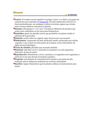 Auxina: El nombre auxina significa en griego 'crecer' y es dado a un grupo de
compuestos que estimulan la elongación. El ácido indolacético (IAA) es la
forma predominante, sin embargo, evidencia reciente sugiere que existen
otras auxinas indólicas naturales en plantas.
Enzimas: (del griego en = en; zyme = levadura): Molécula de proteína que
actúa como catalizador en las reacciones bioquímicas.
Estatolitos: grano de almidón móvil, que permitiría a la planta recibir el
estímulo de la gravedad.
Estímulo: acción sobre un vegetal, capaz de provocar una reacción.
Fitohormona: compuestos de peso molecular medio, producidos por células
vegetales y que actúan en otras partes de la planta, como estimulantes de
algún proceso fisiológico.
Grano de almidón: plastidio que acumula almidón.
Nutrición: (del latín nutrire): aumentar la sustancia viva del organismo.
Nutrición: acción de nutrir.
Reproducción: literalmente, volver a producir o a engendrar otro organismo a
partir de un ser que alcanzó la madurez genitiva.
Tropismo: movimiento de orientación de la planta o una parte de ella,
realizada ante la influencia unilateral de un factor estimulante.
Zarcillos: órgano filamentoso que las plantas utilizan exclusivamente para
trepar.
 
