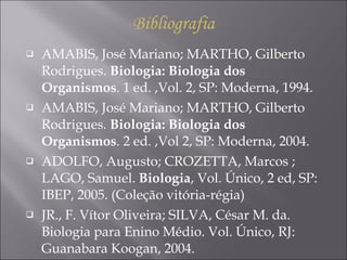AMABIS, José Mariano; MARTHO, Gilberto Rodrigues.  Biologia: Biologia dos Organismos . 1 ed. ,Vol. 2, SP: Moderna, 1994. AMABIS, José Mariano; MARTHO, Gilberto Rodrigues.  Biologia: Biologia dos Organismos . 2 ed. ,Vol 2, SP: Moderna, 2004. ADOLFO, Augusto; CROZETTA, Marcos ; LAGO, Samuel.  Biologia , Vol. Único, 2 ed, SP: IBEP, 2005. (Coleção vitória-régia) JR., F. Vítor Oliveira; SILVA, César M. da. Biologia para Enino Médio. Vol. Único, RJ: Guanabara Koogan, 2004. Bibliografia 