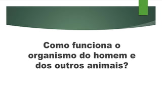Como funciona o
organismo do homem e
dos outros animais?
 