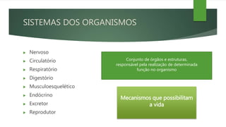 SISTEMAS DOS ORGANISMOS
 Nervoso
 Circulatório
 Respiratório
 Digestório
 Musculoesquelético
 Endócrino
 Excretor
 Reprodutor
Mecanismos que possibilitam
a vida
Conjunto de órgãos e estruturas,
responsável pela realização de determinada
função no organismo
 