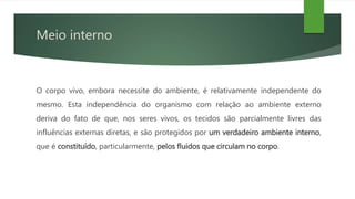 Meio interno
O corpo vivo, embora necessite do ambiente, é relativamente independente do
mesmo. Esta independência do organismo com relação ao ambiente externo
deriva do fato de que, nos seres vivos, os tecidos são parcialmente livres das
influências externas diretas, e são protegidos por um verdadeiro ambiente interno,
que é constituído, particularmente, pelos fluidos que circulam no corpo.
 