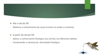  Até o século XX:
• Melhorar o entendimento do corpo humano na saúde e na doença
 A partir do século XX:
• Aplicar o conhecimento fisiológico aos animais nos diferentes habitats
• Compreender a natureza da diversidade fisiológica
 