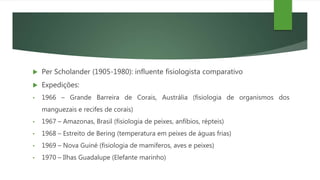 Per Scholander (1905-1980): influente fisiologista comparativo
 Expedições:
• 1966 – Grande Barreira de Corais, Austrália (fisiologia de organismos dos
manguezais e recifes de corais)
• 1967 – Amazonas, Brasil (fisiologia de peixes, anfíbios, répteis)
• 1968 – Estreito de Bering (temperatura em peixes de águas frias)
• 1969 – Nova Guiné (fisiologia de mamíferos, aves e peixes)
• 1970 – Ilhas Guadalupe (Elefante marinho)
 