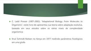  C. Ladd Prosser (1907-2002): “Adaptational Biology: From Molecules to
Organisms”, neste livro ele apresentou sua teoria sobre adaptação evolutiva,
baseada em seus estudos sobre os vários níveis de complexidade
organísmica
 Knut Schmidt-Nielsen no Kenya em 1977 medindo parâmetros fisiológicos
em uma girafa
 