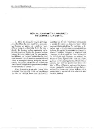 102 FISIOLOGIA ARTICULAR




                         MÚSCULOS DA PAREDE ABDOMINAL:
                             O CONTORNO DA CINTURA


      As fibras dos músculos longos, prolonga-       quando a sua direção é paralela ao eixo que une
das pelas fibras das suas respectivas aponeuro-      o centro de ambos os círculos, vamos obter
ses, formam um tecido, um verdadeiro espar-          uma superfície cilíndrica. Ao contrário, se fa-
tilho ao redor do abdome (fig. 3-45). De fato, a     zemos girar o círculo superior com relação ao
direção das fibras do oblíquo externo de um la-      inferior (B), os fios permanecem tensos porém
do prolonga-se na direção das fibras do oblíquo      tomam a direção oblíqua e a superfície que
interno do outro e vice-versa. De maneira que,       "envolve" todas essas retas é uma hiperbolóide
considerados em conjunto, estes músculos oblí-       de revolução cujo contorno fica talhado em
quos interno e externo constituem um tecido em       forma de curva hiperbolóide. Este mecanismo
forma de losango em vez de retangular; as cos-       permite compreender perfeitamente a forma da
tureiras diriam que este tecido está cortado em      cintura, mais marcada quanto mais tensas este-
viés. Esta circunstância lhe permite estar adapta-   jam as fibras oblíquas e, naturalmente, quanto
do ao contorno da cintura.
                                                     menos espesso for o panículo adiposo. Para re-
      Uma demonstração permite ilustrar com          construir o contorno da cintura, será necessário
facilidade este fato (fig. 3-46): se estendemos      restabelecer a tonicidade dos músculos oblí-
uns fios ou elásticos entre dois círculos (A),        quos do abdome.
 