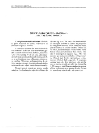104 FISIOLOGIA ARTICULAR




                          MÚSCULOS DA PAREDE ABDOMINAL:
                              A ROTAÇÃO DO TRONCO


    A rotação sobre o eixo vertebral é realiza-       abdome (fig. 3-48). De fato, o seu trajeto enrola-
da pelos mÚsculos dos canais vertebrais e os          do em espiral ao redor da cintura lhe proporcio-
mÚsculos largos do abdome.                            na uma grande eficácia, assim como suas inser-
                                                      ções à distância da coluna vertebral sobre a cai-
     A contração unilateral dos músculos dos ca-
                                                      xa dorsal, o que mobiliza a coluna lombar e tam-
nais vertebrais exerce um leve efeito rotador, po-    bém a coluna dorsal inferior. Para obter a rota-
rém a camada muscular mais profunda, a do trans-
                                                      ção do tronco para a esquerda (fig. 3-48), é ne-
verso-vertebral (fig. 3-47), tem uma ação rotado-
                                                      cessário que ajam, por um lado, o oblíquo exter-
ra muito mais acentuada: tomando como ponto fi-
                                                      no (OM) do lado direito, e por outro, o oblíquo
xo as apófises transversas subjacentes, o transver-
                                                      interno (Om) do lado esquerdo. É necessário
so-vertebral (TE) puxa a apófise espinhosa da vér-
                                                      destacar que estes dois músculos estão enrola-
tebra suprajacente para fora, determinando, assim,
                                                      dos no mesmo sentido ao redor da cintura (fig.
uma rotação para o lado oposto da sua contração.
                                                      3-49) e que as suas fibras musculares e aponeu-
     No percurso da rotação do tronco, a ação         róticas prolongam-se na mesma direção. Portan-
principal é realizada pelos mÚsculos oblíquos do      to, na ação de rotação, eles são sinérgicos.
 