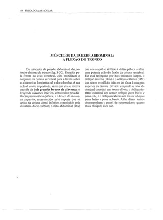 106 FISIOLOGIA   ARTICULAR




                         MÚSCULOS DA PAREDE ABDOMINAL:
                              A FLEXÃO DO TRONCO


     Os músculos da parede abdominal são po-          que une a apófise xifóide à sínfise púbica realiza
tentes fiexores do tronco (fig. 3-50). Situados pe-   uma potente ação de flexão da coluna vertebral.
la frente do eixo vertebral, eles mobilizam o         Ele está reforçado por dois músculos largos, o
conjunto da coluna vertebral para a frente sobre      oblíquo interno (Om) e o oblíquo externo (OM)
as charneiras lombossacral e dorso lombar. A sua      que unem o orifício inferior do tórax à margem
ação é muito importante, visto que ela se realiza     superior da cintura pélvica; enquanto o reto ab-
através de dois grandes braços de alavanca: o         dominal constitui um tensor direto, o oblíquo in-
braço de alavanca inferior, constituído pela dis-     terno constitui um tensor oblíquo para baixo e
tância promontório-púbica, e o braço de alavan-       para trás, e o oblíquo externo um tensor oblíquo
ca superior, representado pelo suporte que se         para baixo e para a frente. Além disso, ambos
apóia na coluna dorsal inferior, constituído pela     desempenham o papel de sustentadores quanto
distância dorso-xifóide; o reto abdominal (RA)        mais oblíquos eles são.
 