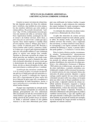108 FISIOLOGIA ARTICULAR




                        MÚSCULOS DA PAREDE ABDOMINAL:
                       A RETIFICAÇÃO DA LORDOSE LOMBAR

     A maior ou menor curvatura da coluna lom-       guir uma retificação da lordose lombar. A partir
bar não depende apenas do tônus dos abdomi-          deste momento, a ação extensora dos músculos
nais e vertebrais, mas também de certos múscu-       dos canais lombares (L) pode conseguir a tração
los dos membros inferiores que estão unidos à        para trás das primeiras vértebras lombares.
cintura pélvica. Na posição denominada "astê-
                                                          A contração dos músculos do plano toráci-
nica" (fig. 3-51 B), o relaxamento muscular pro-
voca um aumento de todas as curvaturas verte-        co provoca a diminuição da cifose dorsal.
brais: hiperlordose lombar, acentuação da cifo-           A ação dos músculos da coluna cervical,
se dorsal e da lordose cervical. Além disso, a       como se poderá comprovar mais adiante, permi-
pelve bascula em anteversão: a linha que une a       te obter, do mesmo modo, uma retificação da
espinha ilíaca ântero-superior à espinha ilíaca      lordose cervicaL Em resumo, com a supressão
póstero-superior torna-se oblíqua para baixo e       das curvaturas, a coluna vertebral é mais alta (is-
para a frente. O músculo psoas (Ps) flexiona a       to corresponde a um ligeiro aumento do índice
coluna lombar sobre a pelve e aumenta a lordo-       vertebral de Delmas) e, assim, o mesmo indiví-
se lombar que se agrava pela hipertonicidade do      duo pode ganhar 1, 2 e inclusive 3 cm de altura.
músculo; esta atitude astênica é a que costumam
                                                           Esta é a teoria clássica, porém, recentemen-
adotar os sujeitos sem energia nem vontade.          te, estudos "inclinométricos"        demonstraram
Também se observam curvaturas da coluna ver-
                                                     (Klausen, 1965) que a coluna vertebral em con-
tebral parecidas nas mulheres, em estado avan-
                                                     junto comporta-se como um braço de guindaste,
çado de gestação, no qual a distensão dos mús-
                                                     em posição de saliente anterior. Os eletromio-
culos da parede abdominal, do mesmo modo que
                                                     gramas simultâneos dos músculos do plano pos-
o deslocamento do centro de gravidade para a
                                                     terior e dos abdominais (Asmussen e Klausen,
frente, devido ao desenvolvimento do feto, alte-
                                                      1962) põem em evidência que, em quatro de ca-
ram notavelmente a estática pélvica e vertebral.
                                                     da cinco indivíduos, a posição ortostática con-
     A retificação das curvaturas vertebrais (fig.   trolada pelo simples reflexo postural inconscien-
3-51 A) começa na pelve. A correção da antever-      te somente precisa de uma contração tônica dos
são pélvica se obtém pela ação dos músculos ex-      músculos do plano posterior. Quando o sujeito
tensores do quadril: a contração dos ísquio-ti-      carrega a parte superior de sua coluna vertebral
biais (IT) e especialmente do glúteo maior (G)       colocando um peso sobre sua cabeça ou levando
leva à báscula da pelve para trás e restabelece a    peso nas mãos com os braços pendentes ao lon-
horizontalidade da linha biespinhosa. Assim, o       go do corpo, o alpendre anterior da coluna ver-
sacro verticaliza-se e a curvatura da coluna ver-
                                                     tebral aumenta levemente, enquanto a lordose
tebrallombar diminui.                                 lombar diminui e a cifose dorsal aumenta. Si-
     O papel mais importante na correção da hi-       multaneamente, o tônus dos músculos vertebrais
perlordose lombar corresponde aos músculos do         aumenta para limitar o alpendre. Portanto, os
abdome, principalmente aos retos abdominais           músculos abdominais não participam na estática
(RA) localizados do lado da convexidade da cur-       vertebral inconsciente, o que não significa que
vatura lombar e que agem, como vimos anterior-        não ajam durante a retificação consciente da lor-
mente, através de dois grandes braços de alavan-      dose lombar, na posição de sentido por exemplo,
ca. Então, é suficiente contrair os dois glúteos      ou no transporte de cargas pesadas na beira do
maiores e os dois retos abdominais para conse-        alpendre ou saliente anterior.
 
