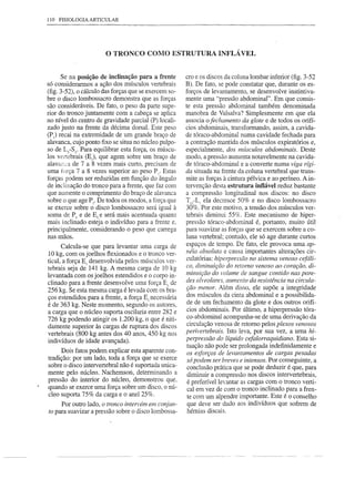 110 FISIOLOGIA ARTICULAR




                       o TRONCO         COMO ESTRUTURA              INFLÁ VEL


     Se na posição de inclinação para a frente         cro e os discos da coluna lombar inferior (fig. 3-52
só considerarmos a ação dos músculos vertebrais        B). De fato, se pode constatar que, durante os es-
(fig. 3-52), o cálculo das forças que se exercem so-   forços de levantamento, se desenvolve instintiva-
bre o disco lombossacro demonstra que as forças        mente uma "pressão abdominal". Em que consis-
são consideráveis. De fato, o peso da parte supe-      te esta pressão abdominal também denominada
rior do tronco juntamente com a cabeça se aplica       manobra de Valsalva? Simplesmente em que ela
no nível do centro de gravidade parcial (P) locali-    associa o fechamento da glote e de todos os orifí-
zado justo na frente da décima dorsal. Este peso       cios abdominais, transformando, assim, a cavida-
(P) recai na extremidade de um grande braço de         de tóraco-abdominal numa cavidade fechada para
alavanca, cujo ponto fixo se situa no núcleo pulpo-    a contração mantida dos músculos expiratórios e,
so de LS-Sj' Para equilibrar esta força, os múscu-     especialmente, dos mlÍsculos abdominais. Deste
los vertebrais (E]), que agem sobre um braço de        modo, a pressão aumenta notavelmente na cavida-
alav<:in",'u 7 a 8 vezes mais curto, precisam de
           de                                          de tóraco-abdominal e a converte numa viga rígi-
uma força 7 a 8 vezes superior ao peso PI. Estas       da situada na frente da coluna vertebral que trans-
forças podem ser reduzidas em função do ângulo         mite as forças à cintura pélvica e ao períneo. A in-
de inclinação do tronco para a frente, que faz com     tervenção desta estrutura inflável reduz bastante
que aumente o comprimento do braço de alavanca         a compressão longitudinal nos discos: no disco
sobre o que age p]' De todos os modos, a força que     TI2-LI ela decresce 50% e no disco lombossacro
se exerce sobre o disco lombossacro será igual à       30%. Por este motivo, a tensão dos músculos ver-
soma de p[ e de E[ e será mais acentuada quanto        tebrais diminui 55%. Este mecanismo de hiper-
mais inclinado esteja o indivíduo para a frente e,     pressão tóraco-abdominal é, portanto, muito útil
principalmente, considerando o peso que carrega        para suavizar as forças que se exercem sobre a co-
nas mãos.                                              luna vertebral; contudo, ele só age durante curtos
       Calcula-se que para levantar uma carga de       espaços de tempo. De fato, ele provoca uma ap-
10 kg, com os joelhos tlexionados e o tronco ver-      néia absoluta e causa importantes alterações cir-
                                                       culatórias: hiperpressão no sistema venoso cefáli-
tical, a força E] desenvolvida pelos músculos ver-
tebrais seja de 141 kg. A mesma carga de 10 kg         co, diminuição do retomo venoso ao coração, di-
levantada com os joelhos estendidos e o corpo in-      minuição do volume de sangue contido nas pare-
                                                       des alveolares, aumento da resistência na circula-
clinado para a frente desenvolve uma força EI de
256 kg. Se esta mesma carga é levada com os bra-        ção menor. Além disso, ele supõe a integridade
                                                        dos músculos da cinta abdominal e a possibilida-
ços estendidos para a frente, a força E] necessária
é de 363 kg. Neste momento, segundo os autores,         de de um fechamento da glote e dos outros orifí-
a carga que o núcleo suporta oscilaria entre 282 e      cios abdominais. Por último, a hiperpressão tóra-
726 kg podendo atingir os 1.200 kg, o que é niti-       co-abdominal acompanha-se de uma derivação da
damente superior às cargas de ruptura dos discos        circulação venosa de retomo pelos plexos venosos
vertebrais (800 kgantes dos 40 anos, 450 kg nos        perivertebrais. Isto leva, por sua vez, a uma hi-
indivíduos de idade avançada).                         perpressão do líquido cefalorraquidiano. Esta si-
                                                        tuação não pode ser prolongada indefinidamente e
      Dois fatos podem explicar esta aparente con-      os esforços de levantamentos de cargas pesadas
tradição: por um lado, toda a força que se exerce       só podem ser breves e intensos. Por conseguinte, a
sobre o disco intervertebral não é suportada unica-     conclusão prática que se pode deduzir é que, para
mente pelo núcleo. Nachemson, determinando a            diminuir a compressão nos discos intervertebrais,
pressão do interior do núcleo, demonstrou que,          é preferível levantar as cargas com o tronco verti-
quando se exerce uma força sobre um disco, o nú-        cal em vez de com o tronco inclinado para a fren-
cleo suporta 75% da carga e o anel 25%.                 te com um alpendre importante. Este é o conselho
     Por outro lado, o tronco intervém em conjun-       que deve ser dado aos indivíduos que sofrem de
to para suavizar a pressão sobre o disco lombossa-      hérnias discais.
 
