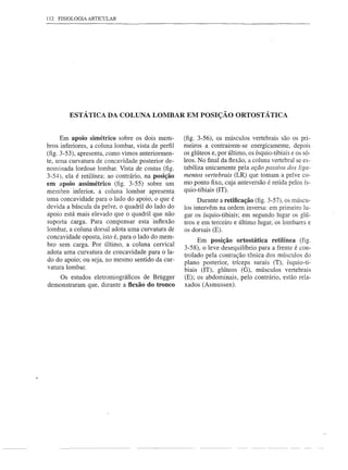 112   FISIOLOGIA ARTICULAR




          ESTÁTICA DA COLUNA LOMBAR EM POSIÇÃO ORTOSTÁTICA


      Em apoio simétrico sobre os dois mem-         (fig. 3-56), os músculos vertebrais são os pri-
bros inferiores, a coluna lombar, vista de perfil   meiros a contrairem-se     energicamente, depois
(fig. 3-53), apresenta, corno vimos anteriormen-    os glúteos e, por último, os ísquio-tibiais e os só-
te, urna curvatura de concavidade posterior de-     leos. No final da flexão, a coluna vertebral se es-
nominada lordose lombar. Vista de costas (fig.      tabiliza unicamente pela ação passiva dos liga-
3-54), ela é retilínea; ao contrário, na posição    mentos vertebrais (LR) que tornam a pelve co-
em apoio as simétrico (fig. 3-55) sobre um          rno ponto fixo, cuja anteversão é retida pelos ís-
membro inferior, a coluna lombar apresenta          quio-tibiais (IT).
urna concavidade para o lado do apoio, o que é            Durante a retificação (fig. 3-57), os múscu-
devida a báscula da pelve, o quadril do lado do     los intervêm na ordem inversa: em primeiro lu-
apoio está mais elevado que o quadril que não       gar os ísquio-tibiais; em segundo lugar os glú-
suporta carga. Para compensar esta inflexão         teos e em terceiro e último lugar, os lombares e
lombar, a coluna dorsal adota urna curvatura de     os dorsais (E).
concavidade oposta, isto é, para o lado do mem-
                                                          Em posição ortostática retilínea (fig.
bro sem carga. Por último, a coluna cervical
                                                    3-58), o leve desequilíbrio para a frente é con-
 adota uma curvatura de concavidade para o la-
                                                    trolado pela contração tônica dos músculos do
 do do apoio; ou seja, no mesmo sentido da cur-
                                                    plano posterior, tríceps surais (T), ísquio-ti-
vatura lombar.
                                                    biais (IT), glúteos (G), músculos vertebrais
    Os estudos eletrorniográficos de Brügger        (E); os abdominais, pelo contrário, estão rela-
demonstraram que, durante a flexão do tronco        xados (Asmussen).
 