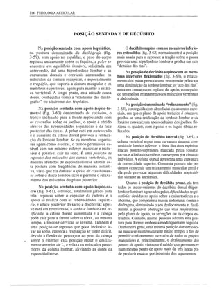 114 FISIOLOGIA ARTICULAR




                           POSIÇÃO SENTADA E DE DECÚBITO


      N a posição sentada com apoio isquiático,            o decúbito supino com os membros inferio-
na postura denominada      da datilógrafa   (fig.     res estendidos (fig. 3-62) normalmente é a posição
3-59), sem apoio no espaldar, o peso do corpo         mais usada para o repouso: a tração sobre o psoas
repousa unicamente sobre os ísquios, a pelve se       provoca uma hiperlordose lombar e produz um oco
encontra em equilíbrio instável, solicitada em        "debaixo dos rins".
anteversão, daí uma hiperlordose lombar e as               Na posição de decúbito supino com os mem-
curvaturas dorsais e cervicais acentuadas: os
                                                      bros inferiores Bexionados (fig. 3-63), o relaxa-
músculos da cintura escapular, e especialmente        mento dos psoas provoca uma retroversão pélvica e
o trapézio, que suporta a cintura escapular e os      uma diminuição da lordose lombar: o "oco dos rins"
membros superiores, agem para manter a estáti-        entra em contato com o plano de apoio, conseguin-
ca vertebral. A longo prazo, esta atitude causa       do um melhor relaxamento dos músculos vertebrais
dores, conhecidas como a "síndrome das datiló-        e abdominais.
grafas" ou síndrome dos trapézios.
                                                            Na posição denominada "relaxamento" (fig.
      Na posição sentada com apoio ísquio-fe-         3-64), conseguida com almofadas ou assentos espe-
moral (fig. 3-60) denominada de cocheiro, o           ciais, em que o plano de apoio torácico é côncavo,
tronco inclinado para a frente repousando com         produz-se uma retificação da lordose lombar e da
os cotovelos sobre os joelhos, o apoio é obtido       lordose cervical; um apoio debaixo dos joelhos fte-
através das tuberosidades isquiáticas e da face       xiona os quadris, com o psoas e os ísquio-tibiais re-
posterior das coxas. A pelve está em anteversão       laxados.
e o aumento da cifose dorsal provoca a retifica-            Na posição de decúbito lateral (fig. 3-65), a
ção da lordose lombar. Se os membros superio-         coluna vertebral segue uma curvatura sinuosa: con-
res agem como escoras, o tronco permanece es-         vexidade lombar inferior, a linha das duas espinhas
tável com um mínimo esforço muscular e inclu-         ilíacas póstero-superiores marcada pelas fossetas
sive é possível cair no sono. É uma posição de        sacras e a linha dos ombros convergem por cima do
repouso dos músculos dos canais vertebrais, os        indivíduo. A coluna dorsal apresenta uma curvatura
doentes afetados de espondilolistese adotam es-       de convexidade superior. Com esta postura não po-
ta postura com freqüência, de maneira instinti-       demos conseguir um relaxamento muscular geral e
va, visto que ela diminui o efeito de cisalhamen-     ela pode provocar algumas dificuldades respirató-
to sobre o disco lombossacro e permite o relaxa-      rias durante as anestesias.
mento dos músculos do plano posterior.
                                                            Quanto à posição de decúbito prono, ela tem
      N a posição sentada com apoio ísquio-sa-        todos os inconvenientes do decúbito dorsal (hiper-
cro (fig. 3-61), o tronco, totalmente girado para     lordose lombar) agravados pelas dificuldades respi-
trás, repousa sobre o espaldar da cadeira e o         ratórias devidas ao apoio sobre a caixa torácica e o
apoio se realiza com as tuberosidades isquiáti-       abdome, que comprime a massa abdominal contra o
cas e a face posterior do sacro e do cóccix; a pel-   diafragma, diminuindo o seu deslocamento e, final-
ve está em retroversão, a lordose lombar está re-     mente, a possível obstrução das vias respiratórias
tificada, a cifose dorsal aumentada e a cabeça        pelo plano de apoio, as secreções ou os corpos es-
pode cair para a frente sobre o tórax, ao mesmo       tranhos. Contudo, muitas pessoas adotam esta pos-
tempo, a lordose cervical se inverte. Também é        tura para dormir, embora a modifiquem em seguida.
uma posição de repouso que pode inclusive le-         De maneira geral, uma mesma posição durante o so-
var ao sono, embora a respiração se torne difícil,    no nunca se mantém durante muito tempo, a fim de
devido à flexão do pescoço e ao peso da cabeça        permitir o relaxamento sucessivo de todos os grupos
sobre o esterno: esta posição reduz o desliza-        musculares e, principalmente, o deslocamento dos
mento anterior de Ls e relaxa os músculos poste-      pontos de apoio, visto que é sabido que permanecer
riores da coluna lombar, aliviando as dores da        num mesmo ponto de apoio mais de três horas po-
espondilolistese.                                     de produzir escaras por isquemia dos tegumentos.
 