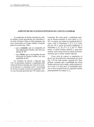 116 FISIOLOGIA ARTICULAR




          AMPLITUDE DE FLEXÃO-EXTENSÃO                      DA COLUNA LOMBAR


     As amplitudes de fiexão-extensão da colu-      riormente. Por outra parte, a amplitude máxi-
na lombar variam dependendo dos indivíduos e        ma de flexão-extensão se situa entre L4 e Ls:
da idade. Portanto, todas as cifras propostas são   24°, e a seguir, por ordem de amplitude decres-
casos particulares ou termos médios. Contudo,       cente, vêm as interlinhas L3-L4 e LS-Sj todas
pode-se assumir (fig. 3-66):                        elas de 18° e, quase da mesma amplitude, as
    -   que a extensão, que se acompanha de         interlinhas Lz-L3 de 12° e L[-LZ de 11°. Deste
        urna hiperlordose lombar, tem urna am-      modo, a coluna lombar inferior é, para estes
        plitude de 30°;                             autores, muito mais móvel no plano da flexão-
                                                    extensão que a coluna lombar superior.
    - que a flexão, que se acompanha de urna
      retificação da lordose lombar, tem urna              Corno seria de esperar, as amplitudes da
      amplitude de 40°.                             flexãosão bem diferentes dependendo da idade
     Os trabalhos de David e Albrook (fig.           (fig. 3-67 B). Este quadro, segundo S.S. Tanz,
3-67 A) permitem conhecer a amplitude indi-          permite constatar que a mobilidade da coluna
vidual de flexão-extensão em cada nível (colu-       lombar decresce com a idade, sendo máxima en-
na da direita) e a amplitude total e acumulada       tre os dois e os treze anos. A mobilidade máxi-
da flexão-extensão (coluna da esquerda): 83°;        ma se situa na parte baixa do segmento lombar,
ou seja, bastante próxima dos 70° citados ante-      principalmente no espaço L4-LS'
 