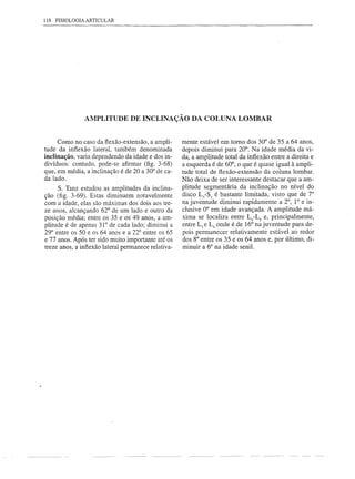 118 FISIOLOGIA ARTICULAR




               AMPLITUDE DE INCLINAÇÃO DA COLUNA LOMBAR


     Como no caso da fiexão-extensão, a ampli-       mente estável em torno dos 30° de 35 a 64 anos,
tude da infiexão lateral, também denominada          depois diminui para 20°. Na idade média da vi-
inclinação, varia dependendo da idade e dos in-      da, a amplitude total da infiexão entre a direita e
divíduos: contudo, pode-se afirmar (fig. 3-68)       a esquerda é de 60°, o que é quase igual à ampli-
que, em média, a inclinação é de 20 a 30° de ca-     tude total de fiexão-extensão da coluna lombar.
da lado.                                             Não deixa de ser interessante destacar que a am-
     S. Tanz estudou as amplitudes da inclina-       plitude segmentária da inclinação no nível do
ção (fig. 3-69). Estas diminuem notavelmente         disco LS-Sl é bastante limitada, visto que de 7°
com a idade, elas são máximas dos dois aos tre-      na juventude diminui rapidamente a 2°, 1° e in-
ze anos, alcançando 62° de um lado e outro da        clusive 0° em idade avançada. A amplitude má-
posição média; entre os 35 e os 49 anos, a am-       xima se localiza entre L4-LS e, principalmente,
plitude é de apenas 31° de cada lado; diminui a      entre L3 e L4 onde é de 16° na juventude para de-
29° entre os 50 e os 64 anos e a 22° entre os 65     pois permanecer relativamente estável ao redor
e 77 anos. Após ter sido muito importante até os     dos 8° entre os 35 e os 64 anos e, por último, di-
treze anos, a infiexão lateral permanece relativa-   minuir a 6° na idade senil.
 