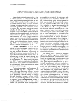 120 FISIOLOGIA ARTICULAR




             AMPLITUDE DE ROTAÇÃO DA COLUNA DORSOLOMBAR


      A amplitude de rotação segmentária e total      de cada lado e, portanto, 1° de rotação em cada
na coluna lombar e na coluna dorsal, durante          segmento em média. Na coluna dorsal, a rota-
muito tempo, foi uma grande incógnita. De fato,       ção é notavelmente maior, porque alcança um
é muito difícil imobilizar a pelve e apreciar a ro-   total, entre a rotação direita e a rotação esquer-
tação na extremidade dorsal da coluna vertebral,      da, uma amplitude de 85° menos 10°, ou seja
visto que a cintura escapular é muito móvel so-       75°, e portanto, 37° de cada lado ou também, em
bre o tórax, podendo assim cometerem-se erros         média, 3°4' de cada lado e por segmento. Obser-
facilmente. Foi necessário esperar os recentes        var então que, apesar da presença da caixa torá-
trabalhos de 0.0. Oregersen e D.B. Lucas para         cica, a rotação é quatro vezes maior na coluna
dispor de cifras viáveis. Estes autores decidiram     dorsal em conjunto que na coluna lombar, noção
implantar agulhas metálicas sob anestesia local       que se tratará mais adiante. A comparação das
em cada uma das apófises espinhosas da coluna         duas curvaturas permite constatar que tanto na
dorsal e lombar para medir o seu deslocamento         posição sentada como na posição ortostática, a
angular através de sensores eletrônicos altamen-      amplitude total da rotação direita-esquerda é
te sensíveis. Assim, puderam medir a rotação da       idêntica. Unicamente variam as proporções en-
coluna vertebral dorsolombar durante a marcha         tre estas duas curvaturas; e especialmente a cur-
(fig. 3-70) e na sua amplitude total em posição       vatura em posição ortostática mostra quatro
sentada e posição ortostática (fig. 3-71).            pontos de inflexão, principalmente um ponto de
      Durante a marcha (fig. 3-70), o lado es-        inflexão na zona inferior da coluna lombar cuja
querdo do gráfico mostra que o disco Dj-DSper-        rotação é mais ampla na citada posição. Parece
manece no lugar, enquanto a rotação é máxima          que o mesmo acontece na zona de transição da
nas duas vértebras adjacentes (lado direito do        chameira dorsolombar.
gráfico). Portanto, as maiores amplitudes de ro-           Na prática, como é impossível implantar
tação se situam ao redor deste "espaço-pivô", di-     agulhas nas apófises espinhosas dos indivíduos
minuindo em seguida, de maneira regular, para         para medir a rotação da coluna vertebral dorso-
cima e para baixo, para reduzir-se notavelmente       lombar, é necessário que nos contentemos com
na coluna lombar (0,3°) e na coluna dorsal supe-      os antigos métodos clínicos; para o que é neces-
rior (0,6°). Portanto, a rotação da coluna lombar     sário que o indivíduo esteja sentado (fig. 3-72),
é duas vezes menor que nas zonas menos móveis         tentando que a linha dos ombros se mantenha es-
da coluna dorsal; vimos anteriormente as causas       tável com relação ao tórax; daí se pede que ele
anatômicas desta limitação.                           realize uma rotação para um lado e depois para
      Analisando a rotação total e máxima di-         o outro, depois se mede o ângulo formado pela
 reita-esquerda (fig. 3-71), Oregersen e Lucas        linha dos ombros com o plano frontaL Neste ca-
 põem em evidência uma leve diferença segundo         so a amplitude é de 15 a 20°, embora não repre-
 se tome a medida em posição sentada ou em po-        sente a amplitude máxima de rotação unilateral
 sição ortostática. A posição sentada dá amplitu-     que, segundo Oregersen e Lucas, é de uns 45°.
 des mais limitadas, visto que a pelve se imobili-    Uma forma prática de fixar a cintura escapular
 za com mais facilidade quando os quadris estão       com respeito ao tórax consiste em situar os mem-
jlexionados. Quanto à coluna lombar isolada, a        bros superiores horizontalmente sobre o cabo de
 rotação total direita-esquerda para toda a coluna    uma vassoura colocado nas costas no nível das
 lombar é de apenas 10°, o que corresponde a 5°       escápulas, marcando, assim, a linha dos ombros.
 