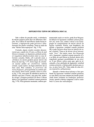 124 FISIOLOGIA ARTICULAR




                        DIFERENTES TIPOS DE HÉRNIA DISCAL


      Sob o efeito da pressão axial, a substância     manecendo unida ao nÚcleo, pode ficar bloquea-
do núcleo pulposo pode fluir em diferentes dire-      da debaixo do ligamento vertebral comum poste-
ções. Se as fibras do anel fibroso ainda forem re-    rior (A); neste caso, ainda é viável a sua reinte-
sistentes, a hiperpressão pode provocar o afun-       gração no compartimento do núcleo através de
damento dos platôs vertebrais. Trata-se então de      trações vertebrais. Porém, com freqüência, ela
uma "hérnia intra-esponjosa" (fig. 3-76).             afunda o ligamento vertebral comum posterior
      Contudo, alguns estudos recentes demons-        (B) e pode inclusive ficar livre no interior do ca-
                                                      nal vertebral. Trata-se da hérnia discal denomi-
traram que, a partir dos 25 anos, as fibras do anel
fibroso começam a se degenerar, podendo produ-        nada "livre". Em outros casos, fica bloqueada
zir rasgaduras infrafasciculares entre as suas di-    sob o ligamento vertebral comum posterior (C),
ferentes camadas. Então, sob a pressão axial, a       e as fibras do anel fibroso se fecham detrás dela,
substância do núcleo poderia passar através das       impedindo qualquer possibilidade de seu retor-
fibras do anel (fig. 3-77). Estas fugas de substân-   no. E por último, outros casos que, após ter al-
cia nuclear podem ser concêntricas, embora            cançado a face profunda do ligamento vertebral
amiÚde, sejam radiais. As fugas anteriores são as     comum posterior, a hérnia pode deslizar para ci-
mais raras. Pelo contrário, as posteriores são        ma, ou para baixo (D). Trata então de uma hér-
muito freqÜentes, principalmente no sentido pós-      nia migratória subligamentar.
tero-Iateral. Deste modo, quando o disco se acha-          Quando a hérnia discal alcança a face pro-
ta (fig. 3-78), uma parte da substância nuclear se    funda do ligamento vertebral comum posterior,
difunde seja para a frente, seja para trás, poden-    as suas fibras nervosas entram em tensão produ-
do atingir a margem posterior do disco e aflorar      zindo dores lombares ou lombalgia; posterior-
debaixo do ligamento vertebral comum posterior        mente, quando a hérnia comprime o nervo verte-
(fig. 3-79). Num primeiro momento, embora per-        bral é a causa das radiculalgias.
 