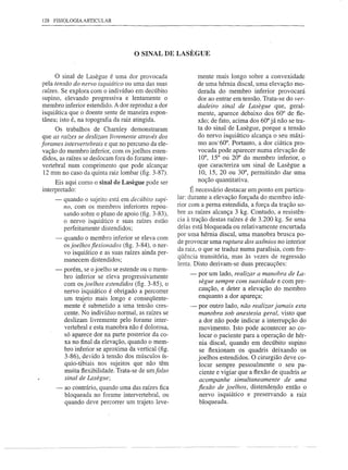 128   FISIOLOGIA ARTICULAR




                                      o SINAL     DE LASEGUE


     o sinal de Lasegue é uma dor provocada                    mente mais longo sobre a convexidade
pela tensão do nervo iSqlliático ou uma das suas               de uma hérnia discal, uma elevação mo-
raízes. Se explora com o indivíduo em decúbito                 derada do membro inferior provocará
supino, elevando progressiva e lentamente o                    dor ao entrar em tensão. Trata-se do ver-
membro inferior estendido. A dor reproduz a dor                dadeiro sinal de Lasegue que, geral-
isquiática que o doente sente de maneira espon-                mente, aparece debaixo dos 60° de fle-
tânea; isto é, na topografia da raiz atingida.                 xão; de fato, acima dos 60° já não se tra-
      Os trabalhos de Charnley demonstraram                    ta do sinal de Lasegue, porque a tensão
 que as raízes se deslizam livremente através dos              do nervo isquiático alcança o seu máxi-
forames intervertebrais e que no percurso da ele-              mo aos'60°, Portanto, a dor ciática pro-
 vação do membro inferior, com os joelhos esten-               vocada pode aparecer numa elevação de
 didos, as raízes se deslocam fora do forame inter-            10°, 15° oú 20° do membro inferior, o
 vertebral num comprimento que pode alcançar                   que caracteriza um sinal de Lasegue a
 12 mm no caso da quinta raiz lombar (fig. 3-87).               10, 15, 20 ou 30°, permitindo dar uma
     Eis aqui como o sinal de Lasegue pode ser                 noção quantitativa.
interpretado:                                                É necessário destacar um ponto em particu-
      -   quando o sujeito está em decúbito supi-      lar: durante a elevação forçada do membro infe-
          no, com os membros inferiores repou-         rior com a perna estendida, a força da tração so-
          sando sobre o plano de apoio (fig. 3-83),    bre as raízes alcança 3 kg. Contudo, a resistên-
          o nervo isquiático e suas raízes estão       cia à tração destas raízes é de 3.200 kg. Se uma
          perfeitamente distendidos;                   delas está bloqueada ou relativamente encurtada
                                                       por uma hérnia discal, uma manobra brusca po-
      -   quando o membro inferior se eleva com
                                                       de provocar uma ruptura dos axônios no interior
          os joelhos flexionados (fig. 3-84), o ner-
                                                       da raiz, o que se traduz numa paralisia, com fre-
          vo isquiático e as suas raízes ainda per-
          manecem distendidos;                         qüência transitória, mas às vezes de regressão
                                                       lenta. Disto derivam-se duas precauções:
      -   porém, se o joelho se estende ou o mem-
          bro inferior se eleva progressivamente           -   por um lado, realizar a manobra de La-
          com os joelhos estendidos (fig. 3-85), o             segue sempre com suavidade e com pre-
          nervo isquiático é obrigado a percorrer              caução, e deter a elevação do membro
          um trajeto mais longo e conseqüente-                 enquanto a dor apareça;
          mente é submetido a uma tensão cres-             ~ por outro lado, não realizar jamais esta
          cente. No indivíduo normal, as raízes se           manobra sob anestesia geral, visto que
          deslizam livremente pelo forame inter-             a dor não pode indicar a interrupção do
          vertebral e esta manobra não é dolorosa,           movimento. Isto pode acontecer ao co-
          só aparece dor na parte posterior da co-           locar o paciente para a operação de hér-
          xa no final da elevação, quando o mem-             nia discal, quando em decúbito supino
          bro inferior se aproxima da vertical (fig.          se flexionam os quadris deixando os
          3-86), devido à tensão dos músculos ís-            joelhos estendidos. O cirurgião deve co-
          quio-tibiais nos sujeitos que não têm               locar sempre pessoalmente o seu pa-
          muita flexibilidade. Trata-se de umfalso            ciente e vigiar que a flexão de quadris se
          sinal de Laseglle;                                  acompanhe simultaneamente de uma
      -   ao contrário, quando uma das raízes fica           flexão de joelhos, distende~do então o
          bloqueada no forame intervertebral, ou              nervo isquiático e preservando a raiz
          quando deve percorrer um trajeto leve-              bloqueada.
 