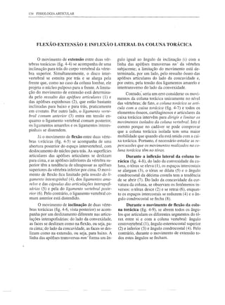 134 FISIOLOGIA ARTICULAR




    FLEXÃO-EXTENSÃO E INFLEXÃO LATERAL DA COLUNA TORÁCICA


     o    movimento de extensão entre duas vér-        guIo igual ao ângulo de inclinação (i) com a
tebras torácicas (fig. 4-4) se acompanha de uma        linha das apófises transversas nn' da vértebra
inclinação para trás do corpo vertebral da vérte-      subjacente; a limitação do movimento está de-
bra superior. Simultaneamente, o disco inter-          terminada, por um lado, pelo ressalto ósseo das
vertebral se estreita por trás e se alarga pela        apófises articulares do lado da concavidade e,
frente que, como no caso da coluna lombar, ele         por outro, pela tensão dos ligamentos amarelo e
projeta o núcleo pulposo para a frente. A limita-      intertransverso do lado da convexidade.
ção do movimento de extensão está determina-                Contudo: seria um erro considerar os movi-
da pelo ressalto das apófises articulares (1) e        mentos da coluna torácica unicamente no nível
das apófises espinhosas (2), que estão bastante        das vértebras; de fato, a coluna torácica se arti-
inclinadas para baixo e para trás, praticamente        cula com a caixa torácica (fig. 4-7) e todos os
em contato. Por outro lado, o ligamento verte-         elementos ósseos, cartilaginosos e articulares da
bral comum anterior (3) entra em tensão en-            caixa torácica intervêm para dirigir e limitar os
quanto o ligamento vertebral comum posterior,          movimentos isolados da coluna vertebral. Isto é
os ligamentos amarelos e os ligamentos interes-        correto porque no cadáver se pode comprovar
pinhais se distendem.                                  que a coluna torácica isolada tem uma maior
       Já o movimento de ftexão entre duas vérte-      mobilidade que quando ela está unida com a cai-
bras torácicas (fig. 4-5) se acompanha de uma          xa torácica. Portanto, é necessário estudar as re-
abertura posterior do espaço intervertebral, com       percussões que os movimentos realizados na co-
deslocamento do núcleo para trás. As superfícies       luna torácica têm no tórax.
 articulares das apófises articulares se deslizam           Durante a inftexão lateral da coluna to-
para cima, e as apófises inferiores da vértebra su-    rácica (fig. 4-8), do lado da convexidade da co-
 perior têm a tendência de ultrapassar as apófises     luna, o tórax se eleva (1), os espaços intercostais
 superiores da vértebra inferior por cima. O movi-     se alargam (3), o tórax se dilata (5) e o ângulo
 mento de flexão fica limitado pela tensão do li-      condrocostal da décima costela tem a tendência
gamento interespinhal (4), dos ligamentos ama-         de se abrir (7). Do lado da concavidade da cur-
 relos e das cápsulas das articulações interapofi-     vatura da coluna, se observam os fenômenos in-
 sárias (5) e pela do ligamento vertebral poste-       versos: o tórax desce (2) e se retrai (6), enquan-
 rior (6). Pelo contrário, o ligamento vertebral co-   to os espaços intercostais se reduzem (4) e o ân-
 mum anterior está distendido.                         gulo condrocostal se fecha (8).
     O movimento de inclinação de duas vérte-               Durante o movimento de ftexão da colu-
bras torácicas (fig. 4-6, vista posterior) se acom-    na torácica (fig. 4-9), se abrem todos os ângu-
panha por um deslizamento diferente nas articu-        los que articulam os diferentes segmentos do tó-
lações interapofisárias: do lado da convexidade,       rax entre si e com a coluna vertebral: ângulo
as faces se deslizam como na ftexão, ou seja, pa-      costovertebral (1), ângulo esternocostal superior
ra cima; do lado da concavidade, as faces se des-      (2) e inferior (3) e ângulo condrocostal (4). Pelo
lizam como na extensão, ou seja, para baixo. A         contrário, durante o movimento de extensão to-
linha das apófises transversas mm' forma um ân-        dos estes ângulos se fecham.
 