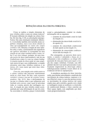 136 FISIOLOGIA ARTICULAR




                       ROTAÇÃO AXIAL DA COLUNA TORÁCICA


      Como se realiza a rotação elementar de          costal e, principalmente, condral. As citadas
uma vértebra sobre a outra na coluna torácica?        deformações são as seguintes:
É bastante diferente da rotação na coluna lom-             - aumento da concavidade costal do lado
bar. De fato (fig. 4-10), as articulações interapo-           da rotação (1);
fisárias têm uma orientação totalmente diferen-
te. A interlinha também está incluída numa su-            -    diminuição da concavidade costal do la-
perfície cilíndrica, mas o eixo deste cilindro se              do oposto (2);
situa aproximadamente no centro dos corpos                 -   aumento da concavidade condrocostal
vertebrais (O). Durante a rotação de uma vérte-                do lado oposto ao da rotação (3);
bra sobre a outra, o deslizamento das superfícies
                                                           -   diminuição da concavidade condrocos-
nas apófises articulares se acompanha de uma
                                                               tal do lado da rotação (4).
rotação de um corpo vertebral sobre o outro, so-
bre o seu eixo comum; portanto, de uma rota-               Por conseguinte, no percurso deste movi-
ção-torção do disco intervertebral e não de um        mento, o esterno é submetido a forças de ci-
cisalhamento como é o caso na coluna lombar.          salhamento e tem a tendência a se dirigir obli-
A rotação-torção do disco pode ter uma ampli-         quamente de cima para baixo para seguir a rota-
tude maior do que o seu cisalhamento: a rotação       ção dos corpos vertebrais. Contudo, esta obli-
elementar entre duas vértebras torácicas é, ao        qüidade não deve ser muito pronunciada e é pra-
menos, três vezes maior que entre duas vérte-         ticamente inapreciável na observação clínica;
bras lombares.                                        radiologicamente também é muito difícil de se
                                                      evidenciar devido às superposições.
      Contudo, esta rotação seria ainda maior se
a coluna torácica não estivesse estreitamente              A resistência mecânica do tórax intervém,
unida ao tórax ósseo. De fato, cada segmento          então, para limitar notavelmente a amplitude dos
vertebral arrasta o seu par de costelas corres-       movimentos da coluna torácica; enquanto o tó-
pondente (fig. 4-11), mas o deslizamento de           rax é flexível, como é o caso das pessoas jovens,
um par de costelas sobre o par subjacente está        os movimentos da coluna torácica são muito
limitado pelo esterno, com o qual se articulam        amplos mas, pelo contrário, quando com a idade
todas as costelas através das cartilagens cos-        as cartilagens costais se ossificam e a elasticida-
tais. A rotação de uma vértebra estará acom-          de condrocostal diminui, o tórax constitui um
panhada por uma deformação do par de coste-           bloco quase rígido, com amplitudes que dimi-
las associadas à vértebra, graças à elasticidade      nuem proporcionalmente.
 