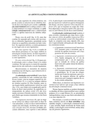 138 FISIOLOGIA ARTIClJLAR




                        AS ARTICULAÇÕES COSTOVERTEBRAIS


     Em cada segmento da coluna torácica, um           (13). A articulação costovertebral está reforçada
par de costelas se articula com as vértebras atra-     por um ligamento radiado no qual se distinguem
vés de duas articulações por costela: a articula-      três feixes: umfeixe superior (14) e umfeixe in-
ção costovertebral entre a cabeça costal e o dis-     ferior (15), que se inserem no corpo das vérte-
co intervertebral e os corpos vertebrais; e a arti-    bras adjacentes e umfeixe médio (16), que se in-
culação costotransversal entre a tuberosidade          sere no anel fibroso (2) do disco intervertebral.
costal e a apófise transversa da vértebra subja-           A articulação costotransversal também é
cente.
                                                      uma artródia constituída por duas faces ovala-
      Numa vista de perfil (fig. 4-12), uma das       das: uma no vértice da apófise transversa (18) e
costelas foi separada após terem sido secciona-       a outra na tubérosidade costal (19). Esta articu-
dos os diferentes ligamentos, permitindo assim        lação se completa com uma cápsula (20), mas
observar as superfícies articulares do lado verte-    ela é especialmente reforçada por três ligamen-
bral. No segmento inferior, a costela permanece       tos costotransversais:
no seu lugar com os seus ligamentos.                       -   o ligamento costotransversal interósseo
     Em vista superior (fig. 4-13), a costela do               (23), bastante curto e resistente, que se
lado direito permanece no seu lugar, embora as                 estende da apófise transversa até a face
articulações estejam abertas; do lado esquerdo a               posterior do colo da costela;
costela foi separada, depois de se seccionarem             -   o ligamento costotransversal posterior
os seus ligamentos.                                            (21), banda retangular de 1,5 cm de
      O corte vértico-frontal (fig. 4-14) passa pe-            comprimento por 1 cm de espessura,
la articulação entre a cabeça costal e os corpos               que se estende do vértice da apófise
vertebrais. Do lado oposto a costela foi separada              transversa até a parte lateral da tuberosi-
depois de ter sido realizada a secção ligamentar.              dade costal;
      Descreveremos os elementos de maneira                -   o ligamento costotransversal superior
simultânea nas três figuras, cujos números de re-              (24), bastante espesso e resistente, plano
ferência são comuns.                                           e quadrilátero, de 10 mm de compri-
                                                               mento por 8 mm de espessura, que se es-
      A articulação costovertebral é uma dupla                 tende da margem inferior da apófise
artródia; constituída do lado vertebral por duas               transversa até a margem superior do co-
fóveas costais, uma na margem superior da vér-                 lo da costela subjacente.
tebra inferior (5), e a outra na margem inferior
da vértebra superior (6). Elas formam, entre si,           Além disso, se descreve um ligamento cos-
um ângulo diedro perfeitamente visível no corte       totransversal inferior que ocupa a face inferior
(fig. 4-14), cujo fundo está ocupado pelo anel fi-    da articulação costotransversal.
broso do disco intervertebral. As superfícies co-          Nestas figuras também se podem distinguir
rrespondentes da cabeça costal (12) são leve-         os detalhes do disco intervertebral com o núcleo
mente convexas e formam, entre si, o mesmo ân-        pulposo (1) e o anel fibroso (2), as articulações
gulo diedro que encaixa exatamente no das faces       interapofisárias com as suas faces articulares (3)
vertebrais.                                           e as suas cápsulas (4).
     Um ligamento interósseo (8), que se origi-             Em resumo, a costela se articula com a co-
na no vértice da cabeça costal entre as duas fó-      luna vertebral através de duas artródias: uma
veas articulares, se fixa no disco intervertebral e   artródia simples, a articulação costotransversal,
separa esta articulação, recoberta por uma cáp-       e uma artródia dupla encaixada de forma mais
sula articular Única (9), em duas cavidades arti-     sólida, a articulação costovertebral; ambas dota-
culares diferentes, uma superior e uma inferior       das de potentes ligamentos.
 