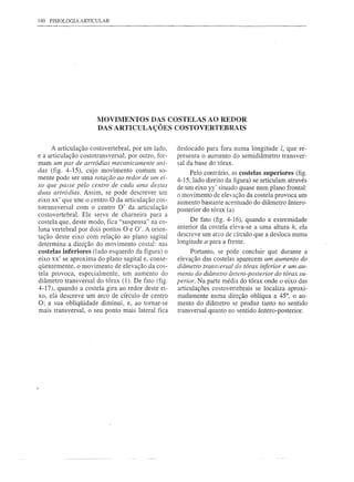 140 FISIOLOGIA ARTICULAR




                      MOVIMENTOS DAS COSTELAS AO REDOR
                      DAS ARTICULAÇÕES COSTOVERTEBRAIS

     A articulação costovertebral, por um lado,     deslocado para fora numa longitude l, que re-
e a articulação costotransversal, por outro, for-   presenta o aumento do semidiâmetro transver-
mam um par de artródias mecanicamente uni-          sal da base do tórax.
das (fig. 4-15), cujo movimento comum so-                Pelo contrário, as costelas superiores (fig.
mente pode ser uma rotação ao redor de um ei-       4-15, lado direito da figura) se articulam através
xo que passe pelo centro de cada uma destas         de um eixo yy' situado quase num plano frontal:
duas artródias. Assim, se pode descrever um         o movimento de elevação da costela provoca um
eixo xx' que une o centro O da articulação cos-     aumento bastante acentuado do diâmetro ântero-
totransversal com o centro O' da articulação        posterior do tórax (a).
costovertebral. Ele serve de charneira para a
costela que, deste modo, fica "suspensa" na co-          De fato (fig. 4-16), quando a extremidade
luna vertebral por dois pontos O e O'. A orien-     anterior da costela eleva-se a uma altura h, ela
tação deste eixo com relação ao plano sagital       descreve um arco de círculo que a desloca numa
determina a direção do movimento costal: nas        longitude a para a frente.
costelas inferiores (lado esquerdo da figura) o          Portanto, se pode concluir que durante a
eixo xx' se aproxima do plano sagital e, conse-     elevação das costelas aparecem um aumento do
qüentemente, o movimento de elevação da cos-        diâmetro transversal do tórax inferior e um au-
tela provoca, especialmente, um aumento do          mento do diâmetro ântero-posterior do tórax su-
diâmetro transversal do tórax (1). De fato (fig.    perior. Na parte média do tórax onde o eixo das
4-17), quando a costela gira ao redor deste ei-     articulações costovertebrais se localiza aproxi-
xo, ela descreve um arco de círculo de centro       madamente numa direção oblíqua a 45°, o au-
O; a sua obliqüidade diminui, e, ao tornar-se       mento do diâmetro se produz tanto no sentido
mais transversal, o seu ponto mais lateral fica     transversal quanto no sentido ântero-posterior.
 