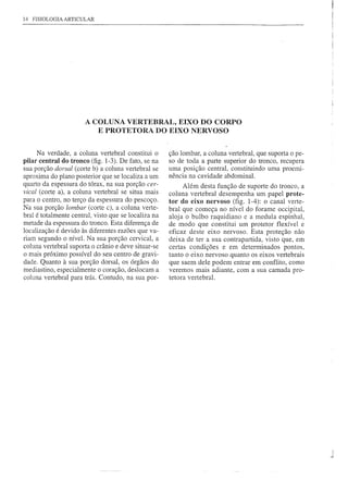 14 FISIOLOGIA ARTICULAR




                       A COLUNA VERTEBRAL, EIXO DO CORPO
                          E PROTETORA DO EIXO NERVOSO


     Na verdade, a coluna vertebral constitui o       ção lombar, a coluna vertebral, que suporta o pe-
pilar central do tronco (fig. 1-3). De fato, se na    so de toda a parte superior do tronco, recupera
sua porção dorsal (corte b) a coluna vertebral se     uma posição central, constituindo uma proemi-
aproxima do plano posterior que se localiza a um      nência na cavidade abdominal.
quarto da espessura do tórax, na sua porção cer-            Além desta função de suporte do tronco, a
vical (corte a), a coluna vertebral se situa mais     coluna vertebral desempenha um papel prote-
para o centro, no terço da espessura do pescoço.      tor do eixo nervoso (fig. 1-4): o canal verte-
Na sua porção lombar (corte c), a coluna verte-       bral que começa no nível do forame occipital,
bral é totalmente central, visto que se localiza na   aloj a o bulbo raquidiano e a medula espinhal,
metade da espessura do tronco. Esta diferença de      de modo que constitui um protetor flexível e
localização é devido às diferentes razões que va-     eficaz deste eixo nervoso. Esta proteção não
riam segundo o nível. Na sua porção cervical, a       deixa de ter a sua contrapartida, visto que, em
coluna vertebral suporta o crânio e deve situar-se    certas condições e em determinados pontos,
o mais próximo possível do seu centro de gravi-       tanto o eixo nervoso quanto os eixos vertebrais
dade. Quanto à sua porção dorsal, os órgãos do        que saem dele podem entrar em conflito, como
medias tino, especialmente o coração, deslocam a      veremos mais adiante, com a sua camada pro-
coluna vertebral para trás. Contudo, na sua por-      tetora vertebral.




                                                                                                          I
                                                                                                          ~
 
