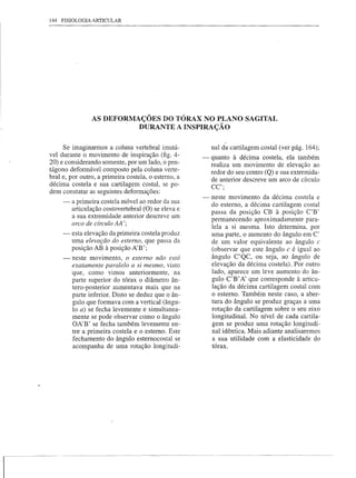 144 FISIOLOGIA ARTICULAR




                AS DEFORMAÇÕES DO TÓRAX NO PLANO SAGITAL
                          DURANTE A INSPIRAÇÃO

     Se imaginarmos a coluna vertebral imutá-            nal da cartilagem costal (ver pág. 164);
vel durante o movimento de inspiração (fig. 4-       - quanto à décima costela, ela também
20) e considerando somente, por um lado, o pen-        realiza um movimento de elevação ao
tágono deformável composto pela coluna verte-          redor do seu centro (Q) e sua extremida-
bral e, por outro, a primeira costela, o estemo, a     de anterior descreve um arco de círculo
décima costela e sua cartilagem costal, se po-         CC';
dem constatar as seguintes deformações:
                                                     - neste movimento da décima costela e
     -   a primeira costela móvel ao redor da sua      do estemo, a décima cartilagem costal
         articulação costovertebral (O) se eleva e
         a sua extremidade anterior descreve um        passa da posição CB à posição C'B'
                                                       permanecendo aproximadamente para-
         arco de círculo AA';
                                                       lela a si mesma. Isto determina, por
     --esta elevação da primeira costela produz        uma parte, o aumento do ângulo em C'
         uma elevação do esterno, que passa da         de um valor equivalente ao ângulo c
         posição AB à posição A'B';                    (observar que este ângulo c é igual ao
     - neste movimento, o esterno não está             ângulo C'QC, ou seja, ao ângulo de
         exatamente paralelo a si mesmo, visto         elevação da décima costela). Por outro
         que, como vimos anteriormente, na             lado, aparece um leve aumento do ân-
         parte superior do tórax o diâmetro ân-        gulo C'B' A' que corresponde à articu-
         tero-posterior aumentava mais que na          lação da décima cartilagem costal com
         parte inferior. Disto se deduz que o ân-      o estemo. Também neste caso, a aber-
         gulo que formava com a vertical (ângu-        tura do ângulo se produz graças a uma
         lo a) se fecha levemente e simultanea-        rotação da cartilagem sobre o seu eixo
         mente se pode observar como o ângulo          longitudinal. No nível de cada cartila-
         OA'B' se fecha também levemente en-            gem se produz uma rotação longitudi-
         tre a primeira costela e o estemo. Este       nal idêntica. Mais adiante analisaremos
         fechamento do ângulo estemocostal se           a sua utilidade com a elasticidade do
         acompanha de uma rotação longitudi-            tórax.
 
