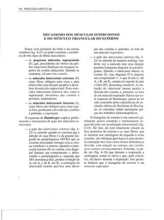 146 FISIOLOGIA ARTICULAR




                     MECANISMO DOS MÚSCULOS INTERCOSTAIS
                     E DO MÚSCULO TRIANGULAR DO ESTERNO


      Numa vista posterior do tórax e da coluna               ção das costelas e, portanto,   se trata de
 vertebral (fig. 4-21) se pode constatar a existên-           um músculo inspirador;
 cia de três tipos de fibras musculares:
                                                          -   a ação dos intercostais internos (fig. 4-
      -   os pequenos músculos supracostais                   23) se entende de maneira análoga, mas
          (5), que, procedentes do vértice da apó-            desta vez o músculo tem urna direção
          fise transversa finalizam na margem su-             paralela à pequena diagonal do paralelo-
          perior da costela subjacente. Quando se             grama. Quando o intercostal interno se
          contraem, elevam esta costela;                      contrai (I), esta diagonal O' Aj diminui
      -   os músculos intercostais externos (E)               um comprimento r', o que levará AI até
          cujas fibras oblíquas para cima e para              Az e BJ até Bz, sempre no suposto de que
          dentro têm uma direção paralela à das,fi-           o lado 00' permaneça imutável. A con-
          bras do músculo supracostal. Estes mús-             tração do intercostal interno produz a
          culos intercostais externos são, como o             descida das costelas e, portanto, se trata
          supracostal, elevadores das costelas e              de um músculo expirador. Parece que es-
          portanto, inspiradores;                             te esquema de Hamberger, apesar de ter
      -   os músculos intercostais internos (I),              sido contradito pelas experiências de ex-
          cujas fibras são oblíquas para cima e pa-           citação elétrica de Duchenne de Boulog-
          ra fora, produzem a descida das costelas            ne, se considera válido atualmente gra-
          e portanto, a expiração.                            ças aos trabalhos eletromiográficos.
       O esquema de Hamberger explica perfei-               O triangular do esterno é um músculo ge-
 tamente o mecanismo de ação dos músculos in-         ralmente pouco estudado e normalmente         es-
 tercostais:                                          quecido pela sua localização retroesternal (fig.
                                                      4-24). De fato, ele está totalmente situado na
      -- a ação dos intercostais externos (fig. 4-
         22) se entende quando se constata que a      face posterior do esterno e as suas fibras, que
         direção de suas fibras é a da grande dia-    se inserem nas cartilagens da segunda à sexta
         gona! do paralelograma OO'BA que as          costelas, são oblíquas para baixo e para dentro.
         costelas articuladas formam com a colu-      A contração dos seus cinco feixes determina a
         na vertebral e o esterno. Quando o inter-    descida, com relação ao esterno, das cartila-
         costal externo (E) se contrai, esta diago-   gens costais correspondentes. Contudo, se po-
         nal diminui um comprimento r, defor-         de ver (fig. 4-19) que durante a inspiração a
         mando o paralelo grama e, supondo que        cartilagem costal se eleva e que, pelo contrá-
         00' permaneça fixo, produz a rotação de      rio, ela desce durante a expiração. Isto permi-
         AI em Az e de BI em Bz: a contração do       te deduzir que o triangular do esterno é um
         intercostal externo provoca uma eleva-       músculo expirador.




I-
 