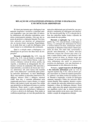 152 FISIOLOGIA ARTICULAR




       RELAÇÃO DE ANTAGONISMO-SINERGIA ENTRE O DIAFRAGMA
                    E OS MÚSCULOS ABDOMINAIS


      Já vimos previamente que o diafragma é um      músculos abdominais por poliomielite, em que a
músculo inspirador e inclusive o principal mús-      eficácia ventilatória do diafragma está diminuí-
culo inspirador e que, por outro lado, os múscu-     da. Na vista de perfil (fig. 4-31), a direção das fi-
los abdominais são músculos expiratórios aces-       bras dos músculos largos forma o desenho de
sórios extremamente potentes, visto que são ca-      uma estrela de s~is pontas.
pazes de produzir a expiração forçada. Pois bem,           Durante a expiração (fig. 4-32, vista de
estes mÚsculos que parecem ser antagonistas          perfil e figo4-34, vista de frente), o diafragma se
são, ao mesmo tempo, sinergistas. Especialmen-       relaxa, e a contração dos abdominais faz baixar
te, se pode dizer que a ação do diafragma seria      o orifício inferior do tórax, diminuindo simulta-
muito menor se os abdominais não existissem.
                                                     neamente os diâmetros transvérsal e ântero-pos-
     Qual é a relação entre o diafragma e os         terior do tórax. Por outro lado, aumentando a
abdominais no percurso das duas fases da res-        pressão intra-abdominal, os citados músculos
piração?                                             deslocam a massa das vísceras para cima e fa-
      Durante a inspiração (fig. 4-31, vista de      zem o centro frênico subir, o que diminui o diâ-
perfil e figo4-32, vista de frente) a contração do   metro vertical do tórax, ao mesmo tempo que
diafragma faz o centro frênico baixar, o que au-     "fecham" os seios costodiafragmáticos. Os mús-
menta o diâmetro vertical do tórax; porém, em        culos abdominais são, então, os antagonistas
seguida, a resistência ao alongamento dos ele-       perfeitos do diafragma, visto que diminuem si-
                                                     multaneamente os três diâmetros do tórax.
mentos verticais do mediastino (M) intervém e,
especialmente, a resistência da massa das vísce-          Portanto, o papel respectivo do diafragma
ras abdominais (D). Esta massa está mantida          e dos músculos abdominais pode ser visto da
pela "cinta abdominal" constituída pelos poten-      seguinte maneira (fig. 4-35): cada um destes gru-
tes músculos abdominais: os retos abdominais         pos musculares se contrai de maneira permanen-
(RA), mas também os músculos transversos (T),        te, embora o seu tônus evolua de maneira inver-
oblíquos internos (Om) e oblíquos externos           sa. Durante a inspiração, a tensão do diafragma
(OM). Sem eles, o conteúdo abdominal seria           aumenta, enquanto o tônus dos músculos abdo-
empurrado para baixo e para a frente, e o centro     minais diminui. Pelo contrário, durante a expira-
frênico não poderia tomar um ponto fixo sólido       ção, a tensão dos músculos abdominais aumenta,
que permitisse ao diafragma levantar as costelas     enquanto o tônus do diafragma diminui. Deste
inferiores. Deste modo, a ação antagônico-si-        modo, entre estes dois grupos musculares existe
nérgica dos músculos abdominais é indispensá-        um equilíbrio móvel que se desloca perpetua-
vel para a eficácia do diafragma. Esta noção se      mente num sentido ou no outro e que ilustra com
confirma na patologia, no caso das paralisias dos    nitidez a noção de antagonismo-sinergia.
 