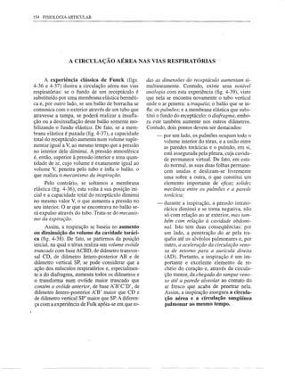154 FISIOLOGIA ARTICULAR




                 A CIRCULAÇÃO           AÉREA NAS VIAS RESPIRATÓRIAS


      A experiência clássica de Funck (figs.          das as dimensões do receptáculo aumentam si-
4-36 e 4-37) ilustra a circulação aérea nas vias      multaneamente. Contudo, existe uma notável
respiratórias: se o fundo de um receptáculo é         analogia com esta experiência (fig. 4-39), visto
substituído por uma membrana elástica herméti-        que nela se encontra novamente o tubo vertical
ca e, por outro lado, se um balão de borracha se      onde o ar penetra: a traquéia; o balão que se in-
comunica com o exterior através de um tubo que        fla: os pulmões; e a membrana elástica que subs-
atravesse a tampa, se poderá realizar a insufla-      titui o fundo do .receptáculo: o diafragma, embo-
ção ou a desinsuflação deste balão somente mo-        ra este também aumente nos outros diâmetros.
bilizando o fundo elástico. De fato, se a mem-        Contudo, dois pontos devem ser destacados:
brana elástica é puxada (fig. 4-37), a capacidade         - por um lado, os pulmões ocupam todo o
total do receptáculo aumenta num volume suple-              volume interior do tórax, e a união entre
mentar igual a V, ao mesmo tempo que a pressão              as paredes torácicas e o pulmão, em si,
no interior dele diminui. A pressão atmosférica             está assegurada pela pleura, cuja cavida-
é, então, superior à pressão interior e uma quan-           de permanece virtual. De fato, em esta-
tidade de ar, cujo volume é exatamente igual ao             do normal, as suas duas folhas permane-
volume V, penetra pelo tubo e infla o balão, o              cem unidas e deslizam-se livremente
que realiza o mecanismo da inspiração.                      uma sobre a outra, o que constitui um
      Pelo contrário, se soltamos a membrana                elemento importante de eficaz solidez
elástica (fig. 4-36), esta volta à sua posição ini-         mecânica entre os pulmões e a parede
cial e a capacidade total do receptáculo diminui            torácica;
no mesmo valor V, o que aumenta a pressão no               -   durante a inspiração, a pressão intrato-
seu interior. O ar que se encontrava no balão se-              rácica diminui e se toma negativa, não
rá expulso através do tubo. Trata-se do mecanis-               só com relação ao ar exterior, mas tam-
mo da expiração.                                               bém com relação à cavidade abdomi-
      Assim, a respiração se baseia no aumento                 nal. Isto tem duas conseqüências: por
ou diminuição do volume da cavidade toráci-                    um lado, a penetração do ar pela tra-
ca (fig. 4-38). De fato, se partirmos da posição               quéia até os alvéolos pulmonares e, por
inicial, na qual o tórax realiza um volume ovóide              outro, a aceleração da circulação veno-
truncado com base ACBD, de diâmetro transver-                  sa de retorno para a aurícula direita
sal CD, de diâmetro ântero-posterior AB e de                   (AD). Portanto, a inspiração é um im-
diâmetro vertical SP, se pode considerar que a                 portante e excelente elemento de re-
ação dos músculos respiratórios e, especialmen-                cheio do coração e, através da circula-
te a do diafragma, aumenta todos os diâmetros e                ção menor, da chegada do sangue veno-
o transforma num ovóide maior truncado que                     so até a parede alveolar ao contato do
contém o ovóide anterior, de base A'B'C'D', de                 ar fresco que acaba de penetrar nela.
diâmetro ântero-posterior A'B' maior que CD e                  Assim, a inspiração assegura a circula-
de diâmetro vertical SP' maior que SP.A diferen-               ção aérea e a circulação sangüínea
ça com a experiência de Fulk apóia-se em que to-               pulmonar ao mesmo tempo.
 