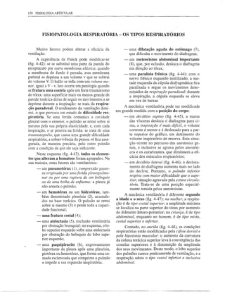 158 FISIOLOGIA ARTICULAR




         FISIOPATOLOGIA RESPIRATÓRIA - OS TIPOS RESPIRATÓRIOS


      Muitos fatores podem alterar a eficácia da            -    uma dilatação aguda do estômago (7),
ventilação.                                                      que dificulta o movimento do diafragma;
      A experiência de Funck pode modificar-se              -    um meteorismo abdominal importante
(fig. 4-42): se se substitui uma parte da parede do              (8), que, por oclusão, desloca o diafragma
receptáculo por outra membrana elástica; quando                  em direção ao tórax;
a membrana do fundo é puxada, esta membrana                 -    uma paralisia frênica (fig. 4-44): com o
parietal se deprime a um volume v que se subtrai                 nervo frênico esquerdo inutilizado, a me-
do volume V. O balão se infla com um volume me-
                                                                 tade esquerda da cúpula diafragmática fica
nor, igual a V-v. Isto ocorre em patologia quando                paralisada e segue os movimentos deno-
se fratura uma costela após um forte traumatismo                 minados de respiração paradoxal: durante
do tórax: uma superfície mais ou menos grande de                 a inspiração, a cúpula esquerda se eleva
parede torácica deixa de seguir os movimentos e se               em vez de baixar.
deprime durante a inspiração: se trata da respira-
                                                            A mecânica ventilatória pode ser modificada
ção paradoxal. O rendimento da ventilação dimi-
                                                        em grande medida com a posição do corpo:
nui, o que provoca um estado de dificuldade res-
piratória. Se uma ferida comunica a cavidade                 -   em decÚbito supino (fig. 4-45), a massa
pleural com o exterior, o pulmão se retrai sobre si              das vísceras desloca o diafragma para ci-
mesmo pela sua própria elasticidade, e, com cada                 ma, a inspiração é mais difícil, o volume
inspiração, o ar penetra na ferida: se trata de uma              corrente é menor e é deslocado para a par-
trawnatopnéia, que causa uma grande dificuldade                  te superior do gráfico, em detrimento do
respiratória, a sobrevivência da pessoa só fica asse-            volume inspiratório de reserva. Esta situa-
gurada, de maneira precária, pelo outro pulmão                   ção ocorre no percurso das anestesias ge-
com a condição de que ele seja suficiente.                       rais, e inclusive se agrava pelos anestési-
                                                                 cos e os curarizantes, que diminuem a efi-
     Neste esquema (fig. 4-43), todos os elemen-
                                                                 cácia dos músculos respiratórios;
tos que alteram a hematose foram agrupados. Na
sua maioria, estes fatores são ventilatórios:                -   em decÚbito lateral (fig. 4-46), o desloca-
                                                                 mento do diafragma aumenta mais no lado
     -   um pneumotórax (1), compressão gaseo-
                                                                 do declive. Portanto, o pulmão inferior
         sa originada por uma ferida pleuropulmo-
                                                                 respira com maior dificuldade que o supe-
         nar ou por uma ruptura de um brônquio
                                                                 rior, situação agravada pela estase circula-
         ou de uma bolha de enfisema: a pleura já
                                                                 tória. Trata-se de uma posição especial-
         não arrasta o pulmão;
                                                                 mente temida pelos anestesistas.
     -   um hemotórax ou um hidrotórax, tam-
                                                              A mecânica ventilatória é diferente segundo
         bém denominado pleurisia (2), acumula-
         dos na base torácica. O pulmão se retrai       a idade e o sexo (fig. 4-47): na mulher, a respira-
                                                        ção é de tipo costal superior: a amplitude máxima
         sobre si mesmo (3) e perde toda a capaci-
         dade funcional;                                se localiza na parte superior do tórax por aumento
                                                        do diâmetro ântero-posterior; na criança, é de tipo
     -   uma fratura   costal (4);                      abdominal, enquanto no homem, é de tipo mista,
     -   uma atelectasia (5), exclusão ventilatória     costal superior e inferior.
         por obstrução bronquial: no esquema, o lo-           Contudo, no ancião (fig. 4-48), as condições
         bo superior esquerdo sofre uma atelectasia     respiratórias estão modificadas pela cifose dorsal e
         por obstrução do brônquio do lobo supe-        pela hipotonia muscular: o aumento da curvatura
         rior esquerdo;                                 da coluna torácica superior leva à convergência das
     -   uma paquipleurite      (6), engrossamento      costelas superiores e à diminuição da amplitude
         importante da pleura após uma pleurisia,       dos seus movimentos. Deste modo, o lobo superior
         pio tórax ou hemotórax, que forma uma ca-      dos pulmões carece praticamente de ventilação, e a
         mada esclerosada que comprime o pulmão         respiração adota o tipo costal inferior e inclusive
         e impede a sua expansão inspiratória;          abdominal.
 