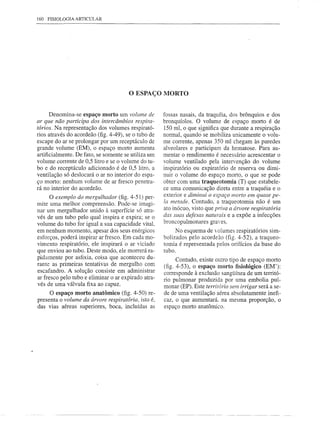 160   FISIOLOGIA ARTICULAR




                                       o ESPAÇO      MORTO


      Denomina-se espaço morto um volume de          fossas nasais, da traquéia, dos brõnquios e dos
ar que não participa dos intercâmbios respira-       bronquíolos. O volume de espaço morto é de
tórios. Na representação dos volumes respirató-      150 mI, o que sjgnifica que durante a respiração
rios através do acordeão (fig. 4-49), se o tubo de   normal, quando se mobiliza unicamente o volu-
escape do ar se prolongar por um receptáculo de      me corrente, apenas 350 ml chegam às paredes
grande volume (EM), o espaço morto aumenta           alveolares e participam da hematose. Para au-
artificialmente. De fato, se somente se utiliza um   mentar o rendimento é necessário acrescentar o
volume corrente de 0,5 litro e se o volume do tu-    volume ventilado pela intervenção do volume
bo e do receptáculo adicionado é de 0,5 litro, a     inspiratório ou expiratório de reserva ou dimi-
ventilação só deslocará o ar no interior do espa-    nuir o volume do espaço morto, o que se pode
ço morto: nenhum volume de ar fresco penetra-        obter com uma traqueotomia (T) que estabele-
rá no interior do acordeão.                          ce uma comunicação direta entre a traquéia e o
      O exemplo do mergulhador (fig. 4-51) per-      exterior e diminui o espaço morto em quase pe-
mite uma melhor compreensão. Pode-se imagi-          la metade. Contudo, a traqueotomia não é um
nar um mergulhador unido à superfície só atra-       ato inócuo, visto que priva a árvore respiratória
vés de um tubo pelo qual inspira e expira; se o      das suas defesas naturais e a expõe a infecções
volume do tubo for igual a sua capacidade vital,     broncopulmonares gra'es.
em nenhum momento, apesar dos seus enérgicos              No esquema de volumes respiratórios sim-
esforços, poderá inspirar ar fresco. Em cada mo-     bolizados pelo acordeão (fig. 4-52), a traqueo-
vimento respiratório, ele inspirará o ar viciado     tomia é representada pelos orifícios da base do
que enviou ao tubo. Deste modo, ele morrerá ra-      tubo.
pidamente por asfixia, coisa que aconteceu du-            Contudo, existe outro tipo de espaço morto
rante as primeiras tentativas de mergulho com        (fig. 4-53), o espaço morto fisiológico (EM'):
escafandro. A solução consiste em administrar        corresponde à exclusão sangüínea de um territó-
ar fresco pelo tubo e eliminar o ar expirado atra-   rio pulmonar produzida por uma embolia pul-
vés de uma válvula fixa ao capuz.                    monar (EP). Este território sem irrigar será a se-
     O espaço morto anatômico (fig. 4-50) re-        de de uma ventilação aérea absolutamente inefi-
presenta o volume da árvore respiratória, isto é,    caz, o que aumentará. na mesma proporção, o
das vias aéreas superiores, boca, incluídas as       espaço morto anatõmico.
 