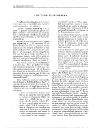162 FISIOLOGIA ARTICULAR




                               A DISTENSIBILIDADE TORÁCICA


       A noção de distensibilidade está diretamente          -    no volume V3, isto é, aos 70% da capaci-
 relacionada com a elasticidade dos elementos                     dade pulmonar total, a pressão de origem
 anatômicos do tórax e dos pulmões.                               parietal é nula e a pressão de relaxamen-
                                                                  to torácico total é inteiramente devida à
        Durante a expiração normal (fig. 4-54), o
                                                                  elasticidade dos pulmões (as duas curvas
  tórax e os pulmões tomam uma posição de equi-
                                                                  P e T se cruzam nesse ponto);
, líbrio comparável à de uma mola que não esteja
  nem comprimida nem esticada. Existe, então, um              -   em um volume intermediário V2, a pressão
  equiltbrio de pressão entre o ar intra-alveolar e o             de relaxamento da parede torácica isolada
  ar atmosférico.                                                 é igual à metade exata da pressão de rela-
       Através de um esforço muscular de expira-                  xamento pulmonar, de tal modo que a
                                                                  pressão de relaxamento torácico total
 ção forçada (fig. 4-55), se comprimem      os ele-
                                                                  equivale à metade da pressão de relaxa-
 mentos elásticos do tórax. Se, para que ela seja
                                                                  mento pulmonar;
 expressa em uma imagem, submetemos a mola
 representada pelo tórax a uma pressão, por exem-             -   convém destacar um último ponto: em
 plo, de + 20 cm de água, a pressão intrapulmonar                 expiração máxima, os pulmões ainda não
 será mais forte que a pressão atmosférica e o ar                 perderam a sua máxima elasticidade,
 escapará pela traquéia, porém o tórax terá a ten-                porque a curva P ainda está à direita do
 dência de recuperar a sua posição inicial, como a                zero de pressões; isto explica que, se dei-
 mola terá a tendência de voltar à sua posição O.                 xarmos penetrar o ar nas pleuras, elas
                                                                  ainda podem retrair-se até um volume
       Pelo contrário, se um esforço de inspiração
                                                                  mínimo Vp, onde perdem toda a força de
 é realizado (fig. 4-56), o que poderia ser compa-
                                                                  retração e, portanto, toda a pressão sobre
 rado ao estiramento da mola, se criaria uma pres-
                                                                  o ar que contêm.
 são negativa intratorácica de -20 cm de água,
 com relação ao ar atmosférico; isto determina a              Por conseguinte, se pode considerar a elasti-
 penetração do ar na traquéia, mas, devido à sua         cidade total do tórax (fig. 4-58) como a associa-
 elasticidade, o tórax tem a tendência a recuperar a     ção de duas molas (A): uma mola grande (S) que
 sua posição inicial.                                    representa a parede torácica e uma mola pequena
                                                         (P) que representa os pulmões. A dependência
       Estes fenômenos podem ser representados
                                                         funcional das molas à parede torácica através da
 através de curvas de distensibilidade (fig. 4-57),
                                                         pleura equivale à associação conjunta de ambas as
 que representam as variações da pressão intrato-
                                                         molas (B), para o que é preciso comprimir a mola
 rácica em abscissas, em função das variações do
                                                         grande S e esticar a mola pequena P; a associação
 volume torácico em ordenadas. Podem-se traçar
 três curvas:                                            destas duas molas equivale a uma só (C) que re-
                                                         presenta a elasticidade torácica total (T). Porém,
      -   a curva de relaxamento      torácico   total   se a união funcional entre o pulmão e a parede to-
          (T), em que a pressão nula corresponde         rácica ficasse destruída, cada uma das duas molas
          ao volume de relaxamento (VR); esta            recuperaria a sua própria posição de equilíbrio
          curva é o resultado da curva volu-             (A). Voltando à noção de distensibilidade, repre-
          me/pressão dos pulmões isolados (P) e          senta a relação entre um volume de ar e a pressão
          da curva volume/pressão da parede to-          parietal necessária para que ele seja movido. No
          rácica isolada (S); é de notar que o vo-       gráfico (fig. 4-57), a distensibilidade representa o
          lume de relaxamento corresponde a uma          traçado da parte média da curva; então, podemos
          igualdade de força entre a elasticidade        constatar que a distensibilidade do pulmão isolado
          parietal que desenvolve uma pressão Ps         é maior que a distensibilidade da parede torácica
          e a elasticidade pulmonar que desenvol-        isolada, sendo a distensibilidade torácica total a
          ve uma pressão de sinal oposta Pp;              soma algébrica destas duas distensibilidades.
 