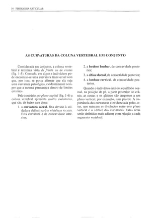 16 FISIOLOGIA ARTICULAR




           AS CURVATURAS DA COLUNA VERTEBRAL EM CONJUNTO


      Considerada em conjunto, a coluna verte-           2. a Iordose IOI)1bar, de concavidade poste-
bral é retilínea vista de frente ou de costas               nor;
(fig. 1-5). Contudo, em algun s indivíduos po-           3. a cifose dorsal, de convexidade posterior;
de encontrar-se uma curvatura transversal sem
que, por isso, se possa afirmar que ela seja             4. a Iordose cervical, de concavidade pos-
uma curvatura patológica, evidentemente sem-                terior.
pre que a mesma permaneça dentro de limites                Quando o indivíduo está em equilíbrio nor-
estreitos.                                           mal, na posição de pé, a parte posterior do crâ-
     Pelo contrário, no plano sagital (fig. 1-6) a   nio, as costas e os gIúteos são tangentes a um
coluna vertebral apresenta quatro curvaturas,        plano vertical; por exemplo, uma parede. A im-
que são, de baixo para cima:                         portância das curvaturas é evidenciada pelas se-
     1. a curvatura sacraI, fixa devido à sol-       tas, que marcam as distâncias entre este plano
        dadura definitiva das vértebras sacrais.     vertical e o vértice das curvaturas. Estas setas
        Esta curvatura é de concavidade ante-        serão definidas mais adiante com relação a cada
       flor;                                         segmento vertebral.
 