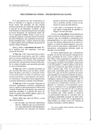 !
166 FISIOLOGIA ARTICULAR
                                                                                                                I
                                                                                                                !



               MECANISMO DA TOSSE - FECHAMENTO DA GLOTE                                                         I
                                                                                                                iI
                                                                                                                 ,
                                                                                                                i
                                                                                                                I
     o   ar que penetra nas vias respiratórias se             quando a tensão dos abdominais é dolo-
filtra, se umedece e se aquece ao passar pelas                rosa e, portanto, temida, a tosse ou não          I
                                                                                                                i
fossas nasais. Em princípio, ele não contém                   existe ou carece de toda eficácia;                !
nenhuma partícula em suspensão quando chega               -   e por outro, o fechamento da glote, o
à traquéia ou aos brônquios. Contudo, se por                  que supõe a integridade do aparelho la-           I
                                                                                                                I
inadvertência se introduzem partículas estranhas              ríngeo e da sua inervação.                        I
na árvore bronquial, um mecanismo muito efi-
caz as expulsará: a tosse. Assim, a tosse se en-           A tosse é um ato reflexo, desencadeado por
carrega de expulsar os pacotes mucosos secreta-      zonas sensitivas na bifurcação entre a traquéia e
dos pelos brônquios, que englobam as finas par-      a pleura, cuja via centrípeta é constituída pelos
tículas estranhas para, a seguir, deslocá-Ias para   pneumogástricos; os seus centros são bulbares;
                                                     as suas vias efetoras afetam não só os nervos la-
o orifício glótico pelo movimento incessante do
epitélio ciliado bronquial.                          ríngeos, os ramos do pneumogástrico, mas tam-
                                                     bém os nervos intercostais e abdominais. O seu
     Qual é, então, o mecanismo da tosse? Po-        mecanismo, extremamente delicado, pode ser
de-se explicar com três esquemas, visto que          alterado com facilidade.
consta de três fases:
                                                           Já vimos anteriormente que o fechamento
     1.3 fase (fig. 4-62): uma inspiração profun-    da glote era um dos mecanismos indispensáveis
da denominada preparatória, que faz a maior          para a produção da tosse. Como a glote se fe-
parte do volume inspiratório de reserva entrar na    cha? Duas vistas esquemáticas superiores (figs.
árvore bronquial e nos alvéolos. Esta inspiração     4-65 e 4-66; os números das figuras são comuns
profunda tem o inconveniente de que pode arras-      às da página seguinte) vão permitir compreender
tar os corpos estranhos, que passaram pela glo-      o seu mecanismo: o orifício glótico visto da fa-
te, para os bronquíolos;                             ringe tem a forma de uma fenda triangular de
     2.a fase (fig. 4-63): a entrada em tensão, na   vértice anterior (fig. 4-65). As suas duas mar-
que intervêm dois fatores; por um lado, o fecha-     gens estão constituídas pelas cordas vocais infe-
mento da glote e, por outro, a contração violen-     riores (15), que vão da face posterior da cartila-
ta dos intercostais e de todos os músculos expi-     gem tireóide (3) ao processo anterior ou proces-
radares acessórios e, especialmente, dos múscu-      so vocal (25) das cartilagens aritenóides. Estas
los abdominais. No percurso desta segunda fase,      cartilagens repousam na cartilagem cricóide (7)
a pressão intratorácica aumenta notavelmente;        (cinza na figura) por duas articulações cujos ei-
     3.3 fase (fig. 4-64): a expulsão. Enquanto os   xos podem ser considerados verticais a O e O'.
músculos expiradores acessórios permanecem           Quando os músculos cricoaritenóideos poste-
tensos, a glote se abre bruscamente e libera uma     riores se contraem (13), as cartilagens aritenói-
violenta corrente de ar bronquial, que arrasta as    des giram sobre o seu eixo O e O' e os proces-
partículas estranhas e os pacotes de muco, fa-       sos vocais (25) se separam, o que abre a glote.
zendo-os passar pelo orifício glótico, para a fa-    Ao contrário (fig. 4-66), quando os músculos
ringe, onde serão expectorados.                      cricoaritenóideos laterais se contraem (16), as
                                                     cartilagens aritenóides pivotam no outro senti-
    Parece então que, para ser eficaz, a tosse       do, os processos vocais (25) se aproximam da
deve fazer intervir:
                                                     linha média e as cordas vocais (15') entram em
     -   por um lado, uns músculos abdominais        contato, fechando o orifício glótico.
         eficazes. Sabemos que nos poliomielíti-
         cos, cujos abdominais estão paralisados,          (Os outros detalhes destes esquemas serão explica-
         ou inclusive nos operados do abdome,        dos na página seguinte.)
 