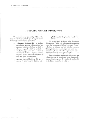 172 FISIOLOGIA ARTICULAR




                             A COLUNA CERVICAL EM CONJUNTO


         Considerada em conjunto (fig. 5-1), a colu-             platá superior da primeira vértebra to-
    na cervical está constituída por duas partes ana-            rácica.
    tomica e funcionalmente diferentes:                        As vértebras cervicais são todas do mesmo
        -    a coluna cervical superior (1), também      tipo, menos o atlas e o áxis, que são diferentes
             denominada coluna suboccipital, que         entre si e das outras vértebras cervicais. As arti-
             contém a primeira vértebra cervical ou      culações da coluna cervical inferior possuem
             atlas, e a segunda vértebra cervical ou     dois tipos de movimentos: por um lado, movi-
             áxis. Estas peças esqueléticas estão uni-   mentos de fiexão-extensão; e por outro, movi-
             das entre si, além do occipital, por uma    mentos mistos de inclinação-rotação.
             complexa cadeia articular com três ei-           Funcionalmente estes dois segmentos da
             xos e três graus de liberdade;              coluna cervical se completam entre si para reali-
         -   a coluna cervical inferior (2), que se      zar movimentos puros de rotação, de inclinação
             estende do platá inferior do áxis até o     ou de ftexão-extensão da cabeça.




r
 