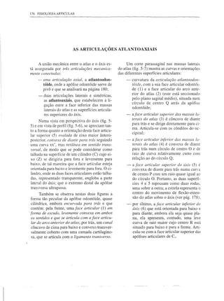 176   FISIOLOGIA ARTICULAR




                            AS ARTICULAÇÕES ATLANTOAXIAIS


     A união mecânica entre o atlas e o áxis es-              Um corte parassagital nas massas laterais
tá assegurada por três articulações mecanica-            do atlas (fig. 5-7) mostra as curvas e orientações
mente conectadas:                                        das diferentes superfícies articulares:
      - uma articulação axial, a atlantoodon-                 -   curvatura da articulação atlantoodon-
        tóide, onde a apófise odontóide serve de                  tóide, com a sua face articular odontói-
        pivô e que se analisará na página 180;                    de (1) e a face articular do arco ante-
                                                                  rior do atlas (2) (este está seccionado
      -   duas articulações laterais e simétricas,
          as atlantoaxiais, que estabelecem a li-                 pelo plano sagital médio), situada num
                                                                  círculo de centro Q atrás da apófise
          gação entre a face inferior das massas
                                                                  odontóide;
          laterais do atlas e as superfícies articula-
          res superiores do áxis.                             -   aface articular superior das massas la-
                                                                  terais do atlas (3) é côncava de diante
      Numa vista em perspectiva do áxis (fig. 5-
                                                                  para trás e se dirige diretamente para ci-
5) e em vista de perfil (fig. 5-6), se apreciam tan-              ma. Articula-se com os côndilos do oc-
to a forma quanto a orientação desta face articu-
                                                                  cipital;
lar superior (5) ovalada de eixo maior ântero-
posterior, convexa de diante para trás seguindo               -   a face articular inferior das massas la-
uma curva xx', mas retilínea em sentido trans-                    terais do atlas (4) é convexa de diante
versal, de modo que se pode considerar como                       para trás num círculo de centro O e de
talhada na superfície de um cilindro (C) cujo ei-                 raio de curva relativamente curto com
xo (Z) se dirigiria para fora e levemente para                    relação ao do círculo Q;
baixo, de tal maneira que a face articular esteja             -   a face articular superior do áxis (5) é
orientada para baixo e levemente para fora. O ci-                 convexa de diante para trás numa cur"a
lindro, onde as duas faces articulares estão talha-               de centro P com um raio quase igual ao
das, representado transparente, engloba a parte                   do círculo O. Portanto, as duas superfí-
lateral do áxis; que o extremo distal da apófise                  cies 4 e 5 repousam corno duas rodas,
transversa ultrapassa.                                            urna sobre a outra; a estrela representa o
                                                                  centro do movimento de flexão-exten-
      Também se observa nestas duas figuras a
forma tão peculiar da apófise odontóide, quase                    são do atlas sobre o áxis (ver pág. 178);
 cilíndrica, embora encurvada para trás e que                 -   por último, a face articular inferior do
 contém: pela frente, uma face articular (1) em                   áxis (6) que está orientada para baixo e
forma de escudo, levemente convexa em ambos                       para diante; embora ela seja quase pla-
 os sentidos e que se articula com a face articu-                 na, ela apresenta, contudo, urna leve
 lar do arco anterior do atlas; por trás, um canal                curva de raio maior cujo centro R está
 côncavo de cima para baixo e convexo transver-                   situado para baixo e para a frente. Arti-
 salmente coberto com urna camada cartilagino-                    cula-se com a face articular superior das
 sa, que se articula com o ligamento transverso.                  apófises articulares de C3•
 