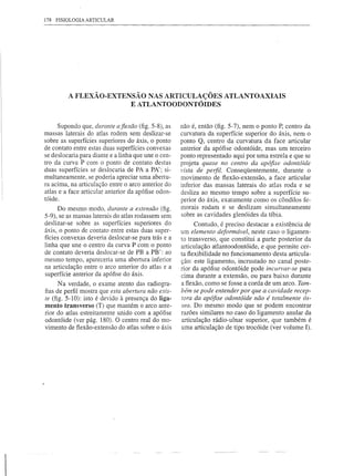 178   FISIOLOGIA ARTICULAR




          A FLEXÃO-EXTENSÃO NAS ARTICULAÇÕES ATLANTOAXIAIS
                        E ATLANTOODONTÓIDES


     Supondo que, durante afiexão (fig. 5-8), as     não é, então (fig. 5-7), nem o ponto P, centro da
massas laterais do atlas rodem sem deslizar-se       curvatura da superfície superior do áxis, nem o
sobre as superfícies superiores do áxis, o ponto     ponto Q, centro da curvatura da face articular
de contato entre estas duas superfícies convexas     anterior da apófise odontóide, mas um terceiro
se deslocaria para diante e a linha que une o cen-   ponto representado aqui por uma estrela e que se
tro da curva P com o ponto de contato destas         projeta quase no centro da apófise odontóide
duas superfícies se deslocaria de PA a PA'; si-      vista de perfil. Conseqüentemente, durante o
multaneamente, se poderia apreciar uma abertu-       movimento de flexão-extensão, a face articular
ra acima, na articulação entre o arco anterior do    inferior das massas laterais do atlas roda e se
atlas e a face articular anterior da apófise odon-   desliza ao mesmo tempo sobre a superfície su-
tóide.                                               perior do áxis, exatamente como os côndilos fe-
      Do mesmo modo, durante a extensão (fig.        morais rodam e se deslizam simultaneamente
5-9), se as massas laterais do atlas rodassem sem    sobre as cavidades glenóides da tíbia.
deslizar-se sobre as superfícies superiores do             Contudo, é preciso destacar a existência de
áxis, o ponto de contato entre estas duas super-     um elemento deformável, neste caso o ligamen-
fícies convexas deveria deslocar-se para trás e a    to transverso, que constitui a parte posterior da
linha que une o centro da curva P com o ponto        articulação atlantoodontóide, e que permite cer-
de contato deveria deslocar-se de PB a PB': ao       ta flexibilidade no funcionamento desta articula-
mesmo tempo, apareceria uma abertura inferior        ção: este ligamento, incrustado no canal poste-
na articulação entre o arco anterior do atlas e a    rior da apófise odontóide pode incurvar-se para
superfície anterior da apófise do áxis.              cima durante a extensão, ou para baixo durante
      N a verdade, o exame atento das radiogra-      a flexão, como se fosse a corda de um arco. Tam-
fias de perfil mostra que esta abertura não exis-    bém se pode entender por que a cavidade recep-
te (fig. 5-10): isto é devido à presença do liga-    tora da apófise odontóide não é totalmente ós-
mento transverso (T) que mantém o arco ante-         sea. Do mesmo modo que se podem encontrar
rior do atlas estreitamente unido com a apófise      razões similares no caso do ligamento anular da
odontóide (ver pág. 180). O centro real do mo-       articulação rádio-ulnar superior, que também é
vimento de flexão-extensão do atlas sobre o áxis     uma articulação de tipo trocóide (ver volume I).
 