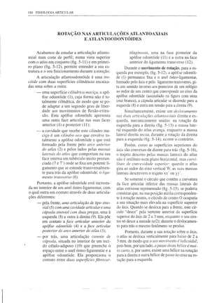 180   FISIOLOGIA   ARTICULAR




                    ROTAÇÃO NAS ARTICULAÇÕES ATLANTOAXIAIS
                             E ATLANTOODONTÓIDES


      Acabamos de estudar a articulação atlanto-                tilaginosas, uma na face posterior da
axial num corte de perfil; numa vista superior                  apófise odontóide (11) e a outra na face
com o atlas em conjunto (fig. 5-11) e em primei-                anterior do ligamento transverso (12).
ro plano (fig. 5-12), permite entender a sua es-             Durante o movimento de rotação, para a es-
trutura e o seu funcionamento durante a rotação.        querda por exemplo, (fig. 5-12), a apófise odontói-
     A articulação atlantoodontóide   é uma tro-        de (1) permanece fixa e o anel ósteo-ligamentar,
cóide com duas superfícies cilíndricas encaixa-         formado pelo áxis e pelo ligamento transverso, gi-
das uma sobre a outra:                                  ra em sentido imerso aos ponteiros de um relógio
      -   uma superfície cilíndrica maciça, a apó-      ao redor de um centro que corresponde ao eixo da
          fise odontóide (1), cuja forma não é to-      apófise odontóide (assinalado na figura com uma
          talmente cilíndrica, de modo que se po-       cruz branca), a cápsula articular se distende para a
          de adaptar a um segundo grau de liber-        esquerda (8) e entra em tensão para a direita (9).
          dade aos movimentos de flexão-exten-                Simultaneamente, existe um deslocamento
          são. Esta apófise odontóide apresenta         nas duas articulações atlantoaxiais direita e es-
          uma outra face articular nas suas faces       querda, mecanicamente       unidas: na rotação da
          anterior (4) e posterior (11);                esquerda para a direita (fig. 5-13) a massa late-
      -   a cavidade que recebe este cilindro ma-       ral esquerda do atlas avança, enquanto a massa
          ciço é um cilindro oco que envolve to-        lateral direita recua; durante a rotação da direita
          talmente a apófise odontóide e que está       para a esquerda (fig. 5-14), ocorre o contrário.
          formado pela frente pelo arco anterior              Porém, como as superfícies superiores do
          do atlas (2) e pelos lados pelas massas       áxis são convexas de diante para trás (fig. 5-16),
          laterais do atlas que comportam na sua        o trajeto descrito pelas massas laterais do atlas
          face interna um tubérculo muito pronun-       não é retilíneo num plano horizontaL mas curvi-
          ciado (7 e 7') onde se fixa um potente li-    líneo de convexidade superior: quando o atlas
          gamento que se estende transversalmen-        gira ao redor do eixo vertical W, as suas massas
          te para trás da apófise odontóide: o liga-    laterais descrevem o trajeto xx· ou yy'.
          mento transverso (6).
                                                             Se somente o círculo que contém a curvatura
     Portanto, a apófise odontóide está incrusta-       da face articular inferior das massas laterais do
da no interior de um anel ósteo-ligamentar, com         atlas estivesse representado (fig. 5-15). se poderia
o qual entra em contato através de duas articula-       constatar que, na sua posição média corresponden-
ções diferentes:                                        te à rotação neutra, o círculo de centro O ocuparia
      -   pela frente, uma articulação de tipo sino-    a sua situação mais elevada na superfície superior
          vial (5) com uma cavidade articular e uma     do áxis. Quando se desloca para a frente, este cír-
          cápsula sinovial com duas pregas, uma à       culo "desce" pela vertente anterior da superfície
          esquerda (8) e outra à direita (9). Ela põe   superior do áxis de 2 a 3 mm, enquanto o seu cen-
          em contato a face articular anterior da       tro só desce a metade (e/2); durante o deslocamen-
          apófise odontóide (4) e a face articular      to para trás o mesmo fenômeno se produz.
          posterior do arco anterior do atlas (3);            Portanto, durante a sua rotação sobre o áxis,
      -   por trás, uma articulação carente de          o atlas se desloca verticalmente para baixo de 2 a
          cápsula, situada no interior de um teci-      3 mm, de modo que o seu movimento é helicoidal;
          do célulo-adiposo (10) que preenche o         pois bem, por um lado, o passo desta hélice é mui-
          espaço entre o anel ósteo-ligamentar e a      to curto, e, por outro, existe uma hélice na rotação
          apófise odontóide. Ela proporciona       o    para a direita e outra hélice de passo imerso na ro-
          contato entre duas superfícies fibrocar-      tação para a esquerda.
 