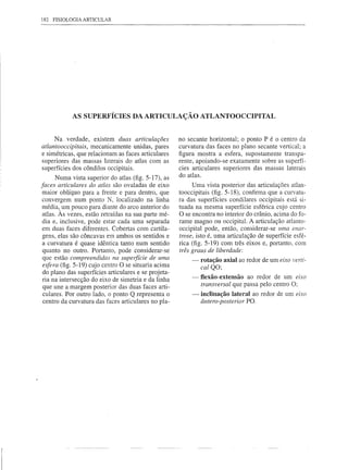 182 FISIOLOGIA ARTICULAR




            AS SUPERFÍCIES DA ARTICULAÇÃO ATLANTOOCCIPITAL


     Na verdade, existem duas articulações            no secante horizontal; o ponto P é o centro da
atlantooccipitais, mecanicamente unidas, pares        curvatura das faces no plano secante vertical; a
e simétricas, que relacionam as faces articulares     figura mostra a esfera, supostamente transpa-
superiores das massas laterais do atlas com as        rente, apoiando-se exatamente sobre as superfí-
superfícies dos côndilos occipitais.                  cies articulares superiores das massas laterais
                                                      do atlas.
       Numa vista superior do atlas (fig. 5-17), as
faces articulares do atlas são ovaladas de eixo            Uma vista posterior das articulações atlan-
 maior oblíquo para a frente e para dentro, que       tooccipitais (fig. 5-18), confirma que a curvatu-
 convergem num ponto N, localizado na linha           ra das superfícies condilares occipitais está si-
 média, um pouco para diante do arco anterior do      tuada na mesma superfície esférica cujo centro
 atlas. Às vezes, estão retraídas na sua parte mé-    O se encontra no interior do crânio, acima do fo-
 dia e, inclusive, pode estar cada uma separada       rame magno ou occipital. A articulação atlanto-
 em duas faces diferentes. Cobertas com cartila-      occipital pode, então, considerar-se uma enar-
 gens, elas são côncavas em ambos os sentidos e       trose, isto é, uma articulação de superfície esfé-
 a curvatura é quase idêntica tanto num sentido       rica (fig. 5-19) com três eixos e, portanto, com
 quanto no outro. Portanto, pode considerar-se        três graus de liberdade:
 que estão compreendidas na superfície de uma              -   rotação axial ao redor de um eixo verti-
 esfera (fig. 5-19) cujo centro O se situaria acima            cal QO;
 do plano das superfícies articulares e se projeta-
                                                           -   flexão-extensão ao redor de um eixo
 ria na intersecção do eixo de simetria e da linha
 que une a margem posterior das duas faces arti-               transversal que passa pelo centro O;
 culares. Por outro lado, o ponto Q representa o           -   inclinação lateral ao redor de um eixo
 centro da curvatura das faces articulares no pla-             ântero-posterior PO.
 