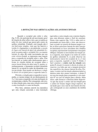 184   FISIOLOGIA   ARTICULAR




              A ROTAÇÃO NAS ARTICULAÇÕES ATLANTOOCCIPITAIS


         Quando o occipital gira sobre o atlas         equivalem a outra rotação com o mesmo ângulo,
(fig. 5-20), ele participa de um movimento geral       mas com diferente centro e fácil de construir.
de rotação do atlas sobre o áxis, que se realiza ao    Numa vista superior (fig. 5-21) o atlas está re-
redor do eixo vertical que passa pelo centro da        presentado em cinza-claro, o áxis, em cinza-es-
apófise odontóide. Contudo, esta rotação não é         curo; se pode ver através do forame magno e so-
um fenômeno simples, visto que faz intervir a          bre as faces articulares laterais do atlas (traceja-
tensão dos ligamentos e, em particular, a tensão       do horizontal) as faces articulares dos côndilos
do ligamento lateral do ápice da odontóide (L):        occipitais supostamente transparentes (tracejado
neste esquema onde o occipital (A) e as massas         oblíquo). Durante os movimentos de rotação pa-
laterais do atlas (B) estão seccionados por um         ra a esquerda, num ângulo â ao redor do centro
corte vértico-frontal, se representa uma rotação       da apófise odontóide O, se pode observar um
para a esquerda do occipital sobre o atlas. Este       deslocamento lateral do occipital de 2 a 3 mm
movimento se traduz pelo deslizamento para a           para a esquerda, seguindo o vector V. Então, é
frente do côndilo direito do occipital sobre a         fácil construir o centro real da rotação num
massa lateral direita do atlas (seta 1), porém, si-    ponto P, situado levemente à direita do plano de
multaneamente, o ligamento occípito-odontóide          simetria e na linha que une a margem posterior
lateral (L) se enrola ao redor da odontóide e en-
tra em tensão. Esta tensão vai deslocar o côndi-       das superfícies das massas laterais do atlas. Por-
                                                       tanto, o centro real da rotação atlantooccipital se
10 direito do occipital para a esquerda (seta 2).
                                                       desloca entre dois pontos extremos, o ponto P
     P0l1anto, a rotação para a esquerda se acom-      no caso da rotação para a esquerda e o seu simé-
panha, ao mesmo tempo, de um deslocamento de           trico P' no caso da rotação para a direita. Além
2 a 3 mm para a esquerda e de uma inclinação do        disso, cabe destacar o interesse deste dispositi-
occipital para a direita. Por conseguinte, não exis-   vo que faz recuar o centro real da rotação para
te uma rotação pura, mas uma rotação associada         o centro do forame magno (traço espesso), de
a uma translação e a uma inclinação.                   tal modo que o eixo real do movimento de rota-
     Pois bem, sabemos através da cinemática           ção corresponde ao eixo anatômico da medula
que uma rotação associada e uma translação             oblonga.
 