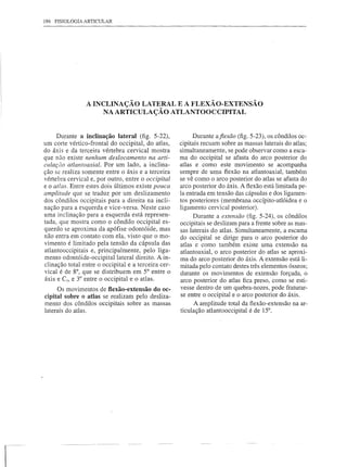 186 FISIOLOGIA ARTICULAR




                A INCLINAÇÃO LATERAL E A FLEXÃO-EXTENSÃO
                     NA ARTICULAÇÃO ATLANTOOCCIPITAL


     Durante a inclinação lateral (fig. 5-22),             Durante aflexão (fig. 5-23), os côndilos oc-
um corte vértico-frontal do occipital, do atlas,     cipitais recuam sobre as massas laterais do atlas;
do áxis e da terceira vértebra cervical mostra       simultaneamente, se pode observar como a esca-
que não existe nenhum deslocamento na arti-          ma do occipital se afasta do arco posterior do
culaçâo atlantoaxial. Por um lado, a inclina-        atlas e como este movimento se acompanha
ção se realiza somente entre o áxis e a terceira     sempre de uma flexão na atlantoaxial, também
vértebra cervical e, por outro, entre o occipital    se vê como o arco posterior do atlas se afasta do
e o atlas. Entre estes dois últimos existe pouca     arco posterior do áxis. A flexão está limitada pe-
amplitude que se traduz por um deslizamento          la entrada em tensão das cápsulas e dos ligamen-
dos côndilos occipitais para a direita na incli-     tos posteriores (membrana occípito-atlóidea e o
nação para a esquerda e vice-versa. Neste caso       ligamento cervical posterior).
uma inclinação para a esquerda está represen-              Durante a extensão (fig. 5-24), os côndilos
tada, que mostra como o côndilo occipital es-        occipitais se deslizam para a frente sobre as mas-
querdo se aproxima da apófise odontóide, mas         sas laterais do atlas. Simultaneamente, a escama
não entra em contato com ela, visto que o mo-        do occipital se dirige para o arco posterior do
vimento é limitado pela tensão da cápsula das        atlas e como também existe uma extensão na
atlantooccipitais e, principalmente, pelo liga-      atlantoaxial, o arco posterior do atlas se aproxi-
mento odontóide-occipitallateral    direito. A in-   ma do arco posterior do áxis. A extensão está li-
clinação total entre o occipital e a terceira cer-   mitada pelo contato destes três elementos ósseos;
vical é de 8°, que se distribuem em 5° entre o       durante os movimentos de extensão forçada, o
áxis e C3, e 3° entre o occipital e o atlas.         arco posterior do atlas fica preso, como se esti-
      Os movimentos de flexão-extensão do oc-        vesse dentro de um quebra-nozes, pode fraturar-
cipital sobre o atlas se realizam pelo desliza-      se entre o occipital e o arco posterior do áxis.
mento dos côndilos occipitais sobre as massas              A amplitude total da flexão-extensão na ar-
laterais do atlas.                                   ticulação atlantooccipital é de 15°.
 