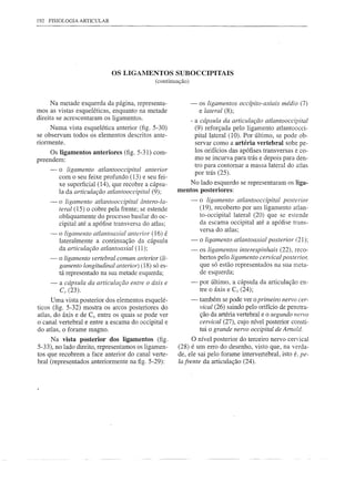 192 FISIOLOGIA    ARTICULAR




                              OS LIGAMENTOS SUBOCCIPITAIS
                                                    (continuação)


      Na metade esquerda da página, representa-                     -    os ligamentos occípito-axiais médio (7)
mos as vistas esqueléticas, enquanto na metade                           e lateral (8);
direita se acrescentaram os ligamentos.                             - a cápsula da articulação atlantooccipital
     Numa vista esquelética anterior (fig. 5-30)                        (9) reforçada pelo ligamento atlantoocci-
se observam todos os elementos descritos ante-                          pitallateral  (10). Por último, se pode ob-
riormente.                                                              servar como a artéria vertebral sobe pe-
     Os ligamentos anteriores (fig. 5-31) com-                          los orifícios das apófises transversas e co-
preendem:                                                               mo se incurva para trás e depois para den-
                                                                        tro para contornar a massa lateral do atlas
     -   o ligamento atlantooccipital            anterior
                                                                        por trás (25).
         com o seu feixe profundo (13) e seu fei-
         xe superficial (14), que recobre a cápsu-                  No lado esquerdo se representaram       os liga-
         la da articulação atlantooccipital (9);            mentos posteriores:
     -   o ligamento atlantooccipital ântero-Ia-                    -     o ligamento atlantooccipital pOSTerior
         teral (15) o cobre pela frente; se estende                       (19), recoberto por um ligamento atlan-
         obliquamente do processo basilar do oc-                          to-occipital lateral (20) que se estende
         cipital até a apófise transversa do atlas;                       da escama occipital até a apófise trans-
                                                                          versa do atlas;
     --o ligamento      atlantoaxial anterior (16) é
         lateralmente    a continuação    da cápsula                -     o ligamento atlantoaxial posterior (21);
         da articulação atlantoaxial     (11);                      -    os ligamentos interespinhais (22), reco-
     -   o ligamento vertebral comum anterior (li-                       bertos pelo ligamento cervical posterior,
         gamento longitudinal anterior) (18) só es-                      que só estão representados na sua meta-
         tá representado na sua metade esquerda;                         de esquerda;
     -   a   cápsula da articulação entre o áxis e                  -     por último, a cápsula da articulação   en-
         C; (23).                                                         tre o áxis e C3 (24);
      Uma vista posterior dos elementos esquelé-                    -     também se pode ver o primeiro nervo cer-
ticos (fig. 5-32) mostra os arcos posteriores do                          vical (26) saindo pelo orifício de penetra-
atlas, do áxis e de C3• entre os quais se pode ver                        ção da artéria vertebral e o segundo nervo
o canal vertebral e entre a escama do occipital e                         cervical (27), cujo nível posterior consti-
do atlas, o forame magno.                                                 tui o grande nervo occipital de Amold.
     Na vista posterior dos ligamentos (fig.                       O nível posterior do terceiro nervo cervical
5-33), no lado direito, representamos os ligamen-            (28) é um erro do desenho, visto que, na verda-
tos que recobrem a face anterior do canal verte-             de, ele sai pelo forame intervertebral, isto é. pe-
bral (representados anteriormente na figo 5-29):             la frente da articulação (24).
 