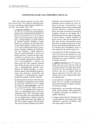 194   FISIOLOGIA   ARTICULAR




                     CONSTITUIÇÃO DE UMA VÉRTEBRA CERVICAL


     Uma vista póstero-superior de uma vérte-               formando uma inclinação de 15°. A ex-
bra cervical (fig. 5-34) mostra as diferentes par-          tremidade póstero-intema do sulco co-
tes que a constituem, representadas também nu-              meça no forame Íntervertebral; a sua
ma vista "desarmada" (fig. 5-36):                           extremidade ântero-Iateral é flanqueada
      -   o corpo da vértebra (1) com o seu pla-            por dois tubérculos, o anterior e o pos-
          tõ superior (2) tem duas proeminências            terior, nos quais se inserem os músculos
          planas transversalmente de cada lado, os          escalenos. Quanto ao seu fundo, ele é
          processos unciformes (3 e 3'), ou uncus,          perfurado pelo forame intervertebral pe-
          entre os que se encaixam as faces articu-         lo qual ascende a artéria vertebral. O
          lares correspondentes ao platô inferior           nervo cervical, após sair do canal verte-
          da vértebra superior. Também se pode              bral pelo foram e intervertebral, passa
          observar a superfície (4) da borda ante-          pelo sulco da apófise transversa, de mo-
          rior do platô superior, assim como o bi-          do que cruza perpendicularmente a arté-
          co (5), que prolonga para baixo e para a          ria vertebral para desembocar entre os
          frente a margem anterior do platô infe-           dois tubérculos da apófise transversa;
          rior. Em conjunto, o platô superior é         -   a perfuração do fundo da apófise trans-
          côncavo transversalmente e convexo de
                                                            versa faz com que esta pareça ter a sua
          diante para trás e, através do disco inter-       origem em duas raízes, uma que se fixa
          vertebral, se articula com o platô infe-
                                                            diretamente no corpo vertebral e a outra
          rior da vértebra suprajacente, platô con-
          vexo transversalmente e côncavo de                na apófise articular;
          diante para trás. Este conjunto articular     -   as apófises articulares (9 e 9') estão si-
          tem a forma de uma sela de montar a ca-           tuadas para trás e para fora do corpo da
          valo e, principalmente, permite movi-             vértebra ao qual estão unidas pelos pedí-
          mentos de flexão-extensão; os movi-               culos (6 e 6'); elas suportam asfaces ar-
           mentos laterais estão limitados pela pre-        tindares das que se podem observar
           sença dos processos unciformes que               aqui as superiores (10 e 10'), que se ar-
           "conduzem" os deslocamentos ântero-              ticulam com as faces inferiores da vérte-
           posteriores durante a flexão-extensão;           bra suprajacente;
      -   na parte posterior da face lateral do cor-    -   o arco posterior completa-se com as lâ-
          po vertebral se implantam, por um lado,           minas (11 e 11') unindo-se na linha mé-
          os pedículos vertebrais (6 e 6'), ponto           dia ao nível da base da apófise espinho-
          de origem do arco posterior e, por ou-            sa (12) que é bífida;
          tro, a raiz anterior da apófise transver-
                                                        -   deste modo, o arco posterior está consti-
          sa (7 e 7'). As apófises transversas cer-
                                                            tuído sucessivamente pelos pedículos,
          vicais se caracterizam pela· sua forma e
                                                            as apófises articulares, as lâminas e a
          orientação (fig. 5-35): escavadas como
                                                            apófise espinhosa;
          se fosse um sulco de concavidade supe-
          rior, se dirigem para a frente e para fo-     -   o forame intervertebral é limitado abai-
          ra, num plano que forma um ângulo de              xo pelo pedículo, para dentro pelo corpo
          60° com o plano sagital; além do mais,            vertebral e o processo unciforme e, por
          elas são levemente oblíquas para baixo,           fora, pela apófise articular.
 