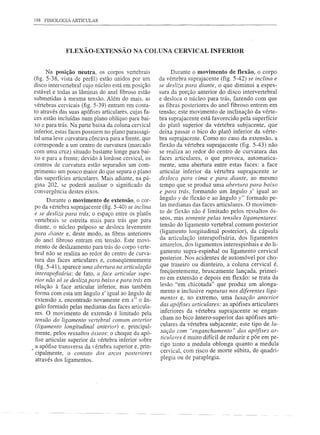 198 FISIOLOGIA ARTICULAR




              FLEXÃO-EXTENSÃO NA COLUNA CERVICAL INFERIOR


       Na posição neutra, os corpos vertebrais               Durante o movimento de flexão, o corpo
(fig. 5-38, vista de perfil) estão unidos por um       da vértebra suprajacente (fig. 5-42) se inclina e
disco intervertebral cujo núcleo está em posição       se desliza para diante, o que diminui a espes-
estável e todas as lâminas do anel fibroso estão       sura da porção anterior do disco intervertebral
submetidas à mesma tensão. Além do mais, as            e desloca o núcleo para trás, fazendo com que
vértebras cervicais (fig. 5-39) entram em conta-       as fibras posteriores do anel fibroso entrem em
to através das suas apófises articulares, cujas fa-    tensão; este movimento de inclinação da vérte-
ces estão incluídas num plano oblíquo para bai-        bra suprajacente está favorecido pela superfície
xo e para trás. Na parte baixa da coluna cervical      do platô superior da vértebra subjacente, que
inferior, estas faces possuem no plano parassagi-      deixa passar o bico do platô inferior da vérte-
tal uma leve curvatura côncava para a frente, que      bra suprajacente. Como no caso da extensão, a
corresponde a um centro de curvatura (marcado          flexão da vértebra suprajacente (fig. 5-43) não
com uma cruz) situado bastante longe para bai-         se realiza ao redor do centro de curvatura das
xo e para a frente; devido à lordose cervical, os      faces articulares, o que provoca, automatica-
centros de curvatura estão separados um com-           mente, uma abertura entre estas faces: a face
primento um pouco maior do que separa o plano          articular inferior da vértebra suprajacente se
das superfícies articulares. Mais adiante, na pá-      desloca para cima e para diante, ao mesmo
gina 202, se poderá analisar o significado da          tempo que se produz uma abertura para baixo
convergência destes eixos.                             e para trás, formando um ângulo y' igual ao
       Durante o movimento de extensão, o cor-         ângulo y de flexão e ao ângulo y" formado pe-
                                                       las medianas das faces articulares. O movimen-
po da vértebra suprajacente (fig. 5-40) se inclina
e se desliza para trás; o espaço entre os platôs       to de flexão não é limitado pelos ressaltos ós-
vertebrais se estreita mais para trás que para         seos, mas somente pelas tensões ligamentares:
diante, o núcleo pulposo se desloca levemente          tensão do ligamento vertebral comum posterior
para diante e, deste modo, as fibras anteriores        (ligamento longitudinal posterior), da cápsula
do anel fibroso entram em tensão. Este movi-           da articulação interapofisária, dos ligamentos
mento de deslizamento para trás do corpo verte-        amarelos, dos ligamentos interespinhais e do li-
bral não se realiza ao redor do centro de curva-       gamento supra-espinhal ou ligamento cervical
tura das faces articulares e, conseqüentemente         posterior. Nos acidentes de automóvel por cho-
 (fig. 5-41), aparece uma abertura na articulação      que traseiro ou dianteiro, a coluna cervical é,
 interapofisária: de fato, a face articular supe-      freqüentemente, bruscamente lançada, primei-
 rior não só se desliza para baixo e para trás em       ro em extensão e depois em flexão: se trata da
relação à face articular inferior, mas também           lesão "em chicotada" que produz um alonga-
 forma com esta um ângulo x' igual ao ângulo de         mento e inclusive rupturas nos diferentes liga-
 extensão x, encontrado novamente em x" o ân-           mentos e, no extremo, uma luxação anterior
 gulo formado pelas medianas das faces articula-        das apófises articulares: as apófises articulares
 res. O movimento de extensão é limitado pela           inferiores da vértebra suprajacente se engan-
 tensão do ligamento vel1ebral comum anterior           cham no bico ântero-superior das apófises arti-
 (ligamento longitudinal anterior) e, principal-        culares da vértebra subjacente; este tipo de lu-
 mente, pelos ressaltos ósseos: o choque da apó-       xação com "enganchamento"       das apófises ar-
                                                       tindares é muito difícil de reduzir e põe em pe-
  fise articular superior da vértebra inferior sobre
                                                       rigo tanto a medula oblonga quanto a medula
, a apófise transversa da vértebra superior e, prin-
  cipalmente, o contato dos arcos posteriores          cervical, com risco de morte súbita, de quadri-
  através dos ligamentos.                              plegia ou de paraplegia.
 