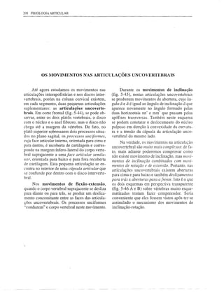200 FISIOLOGIA ARTICULAR




          OS MOVIMENTOS NAS ARTICULAÇÕES UNCOVERTEBRAIS


      Até agora estudamos os movimentos nas                Durante os movimentos de inclinação
articulações interapofisárias e nos discos inter-    (fig. 5-45), nestas articulações uncovertebrais
vertebrais, porém na coluna cervical existem,        se produzem movimentos de abertura, cujo ân-
em cada segmento, duas pequenas articulações         gulo â e â é igual ao ângulo de inclinação â que
suplementares: as articulações uncoverte-            aparece novamente no ângulo formado pelas
brais. Em corte frontal (fig. 5-44), se pode ob-     duas horizontais nn' e mm' que passam pelas
servar, entre os dois platás vertebrais, o disco     apófises transversas. Também neste esquema
com o núcleo e o anel fibroso, mas o disco não       se podem constatar o deslocamento do núcleo
chega até a margem da vértebra. De fato, no          pulposo em direção à convexidade da curvatu-
platá superior sobressaem dois processos situa-      ra e a tensão da cápsula da articulação unco-
dos no plano sagital, os processos unciformes,       vertebral do mesmo lado.
cuja face articular interna, orientada para cima e        Na verdade, os movimentos na articulação
para dentro, é recoberta de cartilagem e corres-     uncovertebral são muito mais complexos: de fa-
ponde na margem Ínfero-Iateral do corpo verte-       to, mais adiante poderemos comprovar como
bral suprajacente a uma face articular semilu-       não existe movimento de inclinação, mas movi-
nar, orientada para baixo e para fora recoberta      mentos de inclinação combinados com movi-
de cartilagem. Esta pequena articulação se en-       mentos de rotação e de extensão. Portanto. nas
contra no interior de uma cápsula articular que      articulações uncovertebrais existem aberturas
se confunde por dentro com o disco interverte-       para cima e para baixo e também deslizamentos
braI.
                                                     para trás e aberturas para afrente. Isto é o que
     Nos movimentos de flexão-extensão,              os dois esquemas em perspectiva transparente
quando o corpo vertebral suprajacente se desliza     (fig. 5-46 A e B) sobre vértebras muito esque-
para diante ou para trás, se produz um desliza-      matizadas tentam fazer compreender. Seria
mento concomitante entre as faces das articula-      conveniente que eles fossem vistos após ter-se
ções uncovertebrais. Os processos unciformes         assimilado o mecanismo dos movimentos de
"conduzem" o corpo vertebral neste movimento.        inclinação-rotação.
 