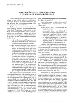 202 FISIOLOGIA ARTICULAR




                     A ORIENTAÇÃO DAS FACES ARTICULARES -
                      O EIXO MISTO DE ROTAÇÃO-INCLINAÇÃO

      Os movimentos de inclinação e de rotação na         o eixo misto de rotação-inclinação          continua sen-
coluna cervical inferior estão detenninados pela          do o eixo A da figura 5-47.
orientação das faces das apófises articulares, que              Numa radiografia de perfil da coluna cervical
não permitem nem movimentos de rotação pura,              (fig. 5-50) é fácil traçar a direção do plano das fa-
nem movimentos de inclinação pura.                        ces articulares:
      De fato, se considerarmos uma vértebra de                -   estes planos a, b, c, d, e,f são oblíquos com
situação média, como por exemplo a quinta cer-                     relação à vertical;
vical (fig. 5-47), podemos comprovar que as suas
                                                               -   porém, além disso, a sua obliqiiidade é
faces articulares superiores são planas e estão in-
                                                                   crescente de baixo para cima: o plano f, que
cluídas num mesmo plano P oblíquo para baixo e
                                                                   corresponde à interlinha C7-Tj, só tem uma
para trás. Por conseguinte, qualquer deslizamen-
to da quarta cervical que a ultrapasse só pode ser                 inclinação de 10° sobre a horizontal. Contu-
de dois tipos:                                                     do, o plano a da interlinha C2-C3 é inclina-
                                                                   do de 40 a 45° sobre a horizontal. Portanto,
     -   seja um deslizamento global para cima, se                 existe um ângulo de 30 a 35° entre o plano
         trata então de uma flexão ou deslizamento
         global para baixo no caso da extensão;
                                                                                             f
                                                                   da interlinha inferior e o da superior a.
                                                                Contudo, estes planos não convergem exata-
     -   seja um deslizamento desigual: uma das           mente num mesmo ponto: existem certas irregula-
         faces articulares de C4, por exemplo a es-       ridades na progressão da obliqüidade de baixo pa-
         querda, se eleva para cima e para diante         ra cima; os três últimos planos (d, e, f) são quase
         (seta a), enquanto a face articular direita      paralelos, enquanto os três primeiros (a, b, c) são
         vai para baixo e para trás (seta b). Deste       muito convergentes.
         modo, este deslizamento desigual no plano
         P é uma rotação em tomo de um eixo A                    Por conseguinte, se traçarmos uma mediana
         perpendicular ao plano P, eixo situado no        em cada face articular, esta representaria a proje-
         plano sagital e por isso, na mediana da lin-     ção no plano sagital do eixo de rotação mista A, que
         ha que une o centro das faces articulares de     já vimos na figura 5-47. A obliqüidade destes eixos
          Cs. A rotação de C4 ao redor do eixo A,
                                                           (1,2,3,4,5     e 6) também é regularmente crescente
         oblíquo para baixo e para diante, faz com        e se inscreve num ângulo de 30 a 35°, mas, fato im-
          que se realize sobre Cs, ao mesmo tempo,        portante, o eixo mais baixo (6) é quase vertical, o
          um movimento de inclinação e de rotação,         que implica uma rotação quase pura, enquanto o
          ambos para a direita. Se trata neste caso de    eixo mais elevado (1) está inclinado de 40 a 45° so-
          um movimento misto de rotação-inclina-           bre a vertical, o que implica uma igualdade entre a
          ção que depende da obliqüidade do eixo A.        inclinação e a rotação (ver pág. 206).
      Os cortes horizontais realizados nas articula-             Neste esquema (fig. 5-50), também está representada,
ções interapofisárias (fig. 5-48) mostram que as fa-      com pequenas cruzes, a localização dos centros motores se-
                                                          gundo o diagrama de Penning, que corresponde à localiza-
ces articulares, nas partes superior e inferior, não
                                                          ção do eixo transversal de fiexão-extensão de cada uma das
são rigorosamente planas; elas apresentam uma le-         vértebras suprajacentes. Notar que quanto mais baixo vamos
ve convexidade para trás em C6 e C7 (fig. 5-48 A),        para a base da coluna cervical, mais se desloca o centro mo-
ou uma leve concavidade para trás em C3 e C.; (fig.       tor para cima e para a frente do corpo vertebral. A posição
5-48 B). Isto não contradiz, de jeito nenhum, a de-       destes centros motores não corresponde exatamente ao que
monstração anterior, visto que então se pode consi-       poderia construir-se pela intersecção das medianas dos dois
                                                          elementos móveis da vértebra suprajacente, por uma parte, a
derar que o plano P (fig. 5-47) ficaria substituído por
                                                          mediana da sua face articular inferior, e, por outra, a media-
uma supelfície esférica de raio maior, cujo centro
                                                          na do seu platô inferior. Esta posição teórica está representa-
se localizaria no eixo A, seja para baixo da vértebra     da no esquema por pequenas estrelas, enquanto os centros
no caso de C6 e C7 (fig. 5-49 A), seja para cima da       motores se deduzem de decalques das radiografias de perfil,
vértebra no caso de C3 e C. (fig. 5-49 B); portanto,      realizadas em posições extremas de flexão e de extensão.
 