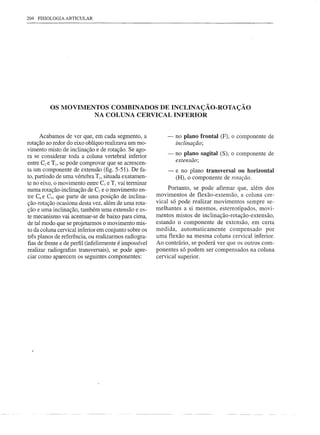 204   FISIOLOGIA   ARTICULAR




           OS MOVIMENTOS COMBINADOS DE INCLINAÇÃO-ROTAÇÃO
                     NA COLUNA CERVICAL INFERIOR


      Acabamos de ver que, em cada segmento, a              -   no plano frontal (F), o componente de
rotação ao redor do eixo oblíquo realizava um mo-               inclinação;
vimento misto de inclinação e de rotação. Se ago-
ra se considerar toda a coluna vertebral inferior           -   no plano sagital (S), o componente de
                                                                extensão;
entre C2 e TI, se pode comprovar que se acrescen-
ta um componente de extensão (fig. 5-51). De fa-            -   e no plano transversal ou horizontal
to, partindo de uma vértebra TI, situada exatamen-              (H), o componente de rotação.
te no eixo, o movimento entre C7 e TI vai terminar
numa rotação-inclinação de C7 e o movimento en-              Portanto, se pode afirmar que, além dos
tre C6 e C7, que parte de uma posição de inclina-       movimentos de flexão-extensão, a coluna cer-
ção-rotação ocasiona desta vez, além de uma rota-       vical só pode realizar movimentos sempre se-
ção e uma inclinação, também uma extensão e es-         melhantes a si mesmos, estereotipados, movi-
te mecanismo vai acentuar-se de baixo para cima,        mentos mistos de inc1inação-rotação-extensão,
de tal modo que se projetarmos o movimento mis-         estando o componente de extensão, em certa
to da coluna cervical inferior em conjunto sobre os     medida, automaticamente      compensado por
três planos de referência, ou realizarmos radiogra-     uma flexão na mesma coluna cervical inferior.
fias de frente e de perfil (infelizmente é impossível   Ao contrário, se poderá ver que os outros com-
realizar radiografias transversais), se pode apre-      ponentes só podem ser compensados na coluna
ciar como aparecem os seguintes componentes:            cervical superior.
 